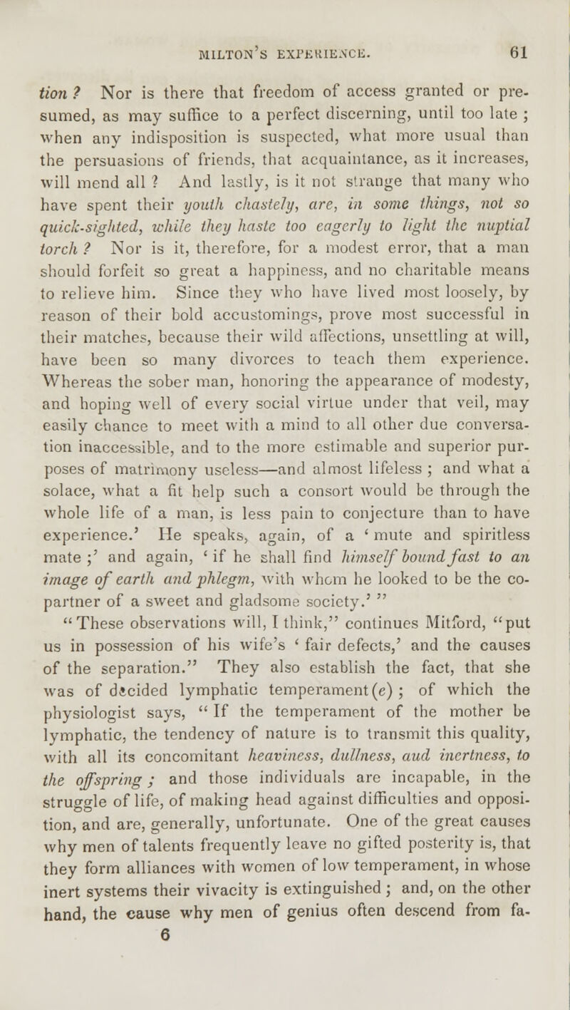 Hon ? Nor is there that freedom of access granted or pre- sumed, as may suffice to a perfect discerning, until too late ; when any indisposition is suspected, what more usual than the persuasions of friends, that acquaintance, as it increases, will mend all ? And lastly, is it not strange that many who have spent their youth chastely, are, in some things, not so quick-sighted, while they haste too eagerly to light the nuptial torch ? Nor is it, therefore, for a modest error, that a man should forfeit so great a happiness, and no charitable means to relieve him. Since they who have lived most loosely, by reason of their bold accustomings, prove most successful in their matches, because their wild affections, unsettling at will, have been so many divorces to teach them experience. Whereas the sober man, honoring the appearance of modesty, and hoping well of every social virtue under that veil, may easily chance to meet with a mind to all other due conversa- tion inaccessible, and to the more estimable and superior pur- poses of matrimony useless—and almost lifeless ; and what a solace, what a fit help such a consort would be through the whole life of a man, is less pain to conjecture than to have experience.' He speaks, again, of a ' mute and spiritless mate;' and again, ' if he shall find himself bound fast to an image of earth and phlegm, with whom he looked to be the co- partner of a sweet and gladsome society.'  These observations will, I think, continues Mitford, put us in possession of his wife's ' fair defects,' and the causes of the separation. They also establish the fact, that she was of decided lymphatic temperament (e) ; of which the physiologist says,  If the temperament of the mother be lymphatic, the tendency of nature is to transmit this quality, with all its concomitant heaviness, dullness, and inertness, to the offspring; and those individuals are incapable, in the struggle of life, of making head against difficulties and opposi- tion, and are, generally, unfortunate. One of the great causes why men of talents frequently leave no gifted posterity is, that they form alliances with women of low temperament, in whose inert systems their vivacity is extinguished ; and, on the other hand, the cause why men of genius often descend from fa- 6