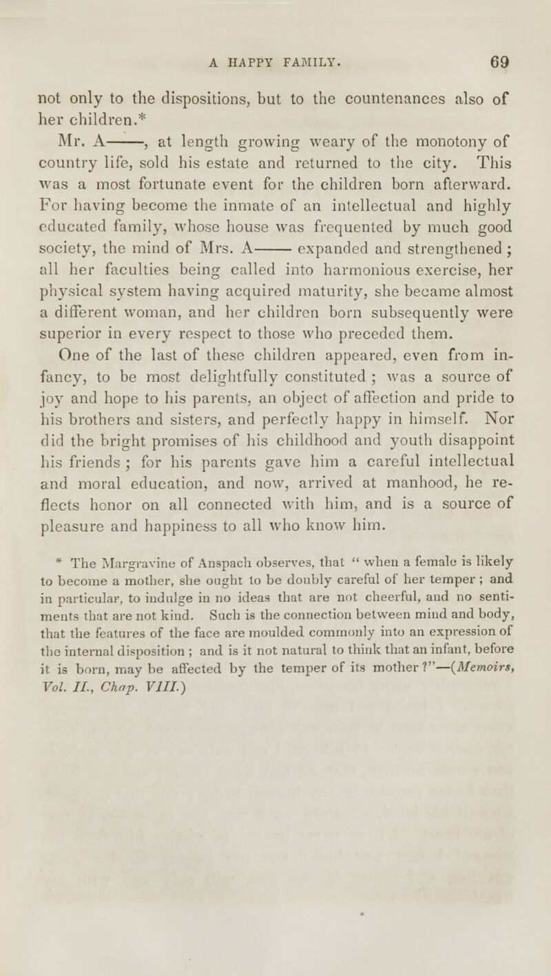 not only to the dispositions, but to the countenances also of her children.* Mr. A , at length growing weary of the monotony of country life, sold his estate and returned to the city. This was a most fortunate event for the children born afterward. For having become the inmate of an intellectual and highly educated family, whose house was frequented by much good society, the mind of Mrs. A expanded and strengthened ; all her faculties being called into harmonious exercise, her physical system having acquired maturity, she became almost a different woman, and her children born subsequently were superior in every respect to those who preceded them. One of the last of these children appeared, even from in- fancy, to be most delightfully constituted ; was a source of joy and hope to his parents, an object of affection and pride to his brothers and sisters, and perfectly happy in himself. Nor did the bright promises of his childhood and youth disappoint his friends ; for his parents gave him a careful intellectual and moral education, and now, arrived at manhood, he re- flects honor on all connected with him, and is a source of pleasure and happiness to all who know him. * The Margravine of Anspach observes, that  when a female is likely to become a mother, she ought to be doubly careful of her temper; and in particular, to indulge in no ideas that are not cheerful, and no senti- ments that are not kind. Such is the connection between mind and body, that the features of the face are moulded commonly into an expression of the internal disposition ; and is it not natural to think that an infant, before it is born, may be affected by the temper of its mother?—(Memoirs, Vol. II, Chap. VIII.)