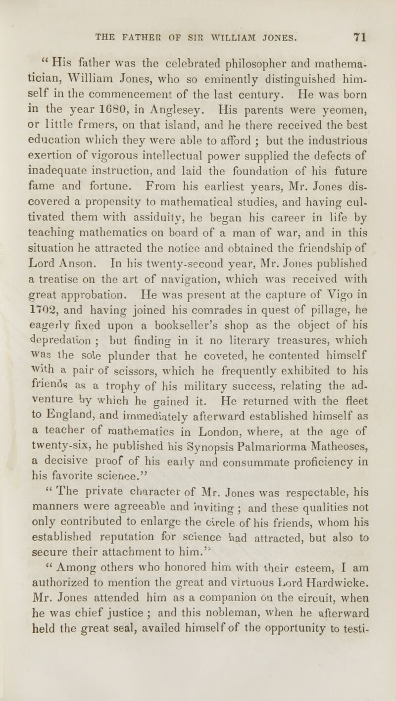  His father was the celebrated philosopher and mathema- tician, William Jones, who so eminently distinguished him- self in the commencement of the last century. He was born in the year 1680, in Anglesey. His parents were yeomen, or little frmers, on that island, and he there received the best education which they were able to afford ; but the industrious exertion of vigorous intellectual power supplied the defects of inadequate instruction, and laid the foundation of his future fame and fortune. From his earliest years, Mr. Jones dis- covered a propensity to mathematical studies, and having cul- tivated them with assiduity, he began his career in life by teaching mathematics on board of a man of war, and in this situation he attracted the notice and obtained the friendship of Lord Anson. In his twenty-second year, Mr. Jones published a treatise on the art of navigation, which was received with great approbation. He was present at the capture of Vigo in 1702, and having joined his comrades in quest of pillage, he eagerly fixed upon a bookseller's shop as the object of his depredation ; but finding in it no literary treasures, which was the sole plunder that he coveted, he contented himself with a pair of scissors, which he frequently exhibited to his friends as a trophy of his military success, relating the ad- venture by which he gained it. He returned with the fleet to England, and immediately afterward established himself as a teacher of mathematics in London, where, at the age of twenty-six, he published his Synopsis Palmariorma Matheoses, a decisive proof of his eaily and consummate proficiency in his favorite science.  The private character of Mr. Jones was respectable, his manners were agreeable and inviting ; and these qualities not only contributed to enlarge the circle of his friends, whom his established reputation for science had attracted, but also to secure their attachment to him.  Among others who honored him with their esteem, I am authorized to mention the great and virtuous Lord Hardvvicke. Mr. Jones attended him as a companion on the circuit, when he was chief justice ; and this nobleman, when he afterward held the great seal, availed himself of the opportunity to testi-