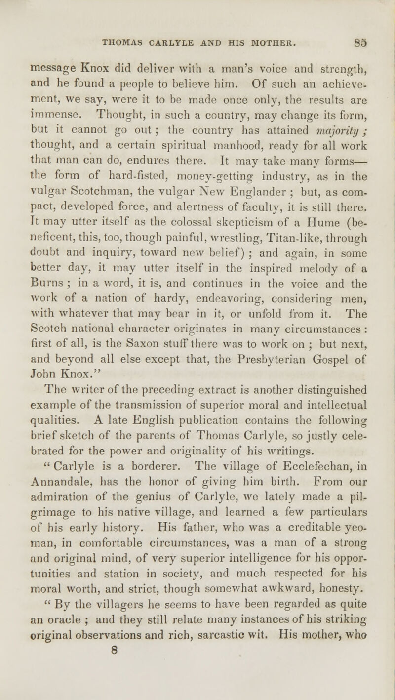 message Knox did deliver with a man's voice and strength, and he found a people to believe him. Of such an achieve- ment, we say, were it to be made once only, the results are immense. Thought, in such a country, may change its form, but it cannot go out; the country has attained majority ; thought, and a certain spiritual manhood, ready for all work that man can do, endures there. It may take many forms— the form of hard-fisted, money-getting industry, as in the vulgar Scotchman, the vulgar New Englander ; but, as com- pact, developed force, and alertness of faculty, it is still there. It may utter itself as the colossal skepticism of a Hume (be- neficent, this, too, though painful, wrestling, Titan-like, through doubt and inquiry, toward new belief) ; and again, in some better day, it may utter itself in the inspired melody of a Burns ; in a word, it is, and continues in the voice and the work of a nation of hardy, endeavoring, considering men, with whatever that may bear in it, or unfold from it. The Scotch national character originates in many circumstances : first of all, is the Saxon stuff there was to work on ; but next, and beyond all else except that, the Presbyterian Gospel of John Knox. The writer of the preceding extract is another distinguished example of the transmission of superior moral and intellectual qualities. A late English publication contains the following brief sketch of the parents of Thomas Carlyle, so justly cele- brated for the power and originality of his writings.  Carlyle is a borderer. The village of Ecclefechan, in Annandale, has the honor of giving him birth. From our admiration of the genius of Carlyle, we lately made a pil- grimage to his native village, and learned a few particulars of his early history. His father, who was a creditable yeo- man, in comfortable circumstances, was a man of a strong and original mind, of very superior intelligence for his oppor- tunities and station in society, and much respected for his moral worth, and strict, though somewhat awkward, honesty.  By the villagers he seems to have been regarded as quite an oracle ; and they still relate many instances of his striking original observations and rich, sarcastic wit. His mother, who 8