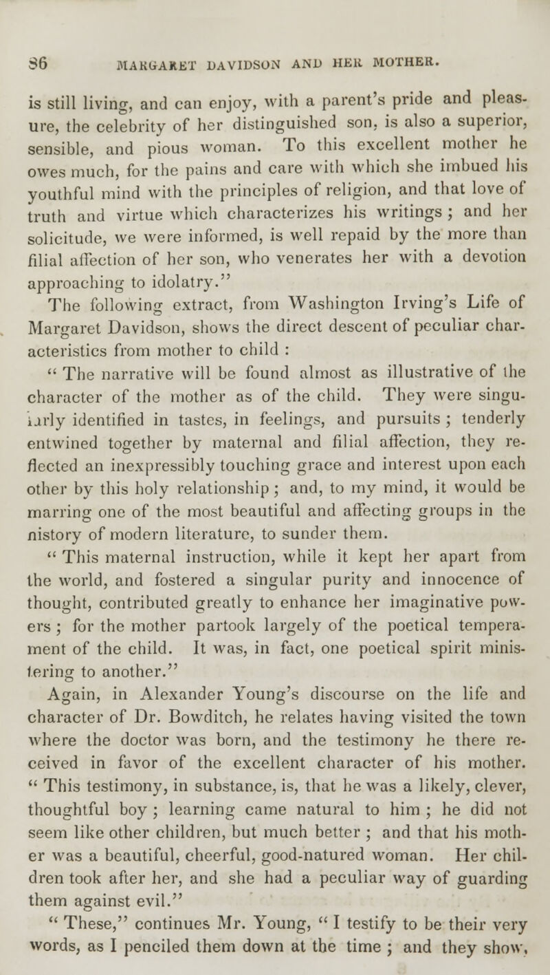 $6 MAKGAKET DAVIDSON AND HER MOTHER. is still living, and can enjoy, with a parent's pride and pleas- ure, the celebrity of her distinguished son. is also a superior, sensible, and pious woman. To this excellent mother he owes much, for the pains and care with which she imbued his youthful mind with the principles of religion, and that love of truth and virtue which characterizes his writings ; and her solicitude, we were informed, is well repaid by the more than filial affection of her son, who venerates her with a devotion approaching to idolatry. The following extract, from Washington Irving's Life of Margaret Davidson, shows the direct descent of peculiar char- acteristics from mother to child :  The narrative will be found almost as illustrative of the character of the mother as of the child. They were singu- urly identified in tastes, in feelings, and pursuits ; tenderly entwined together by maternal and filial affection, they re- flected an inexpressibly touching grace and interest upon each other by this holy relationship; and, to my mind, it would be marring one of the most beautiful and affecting groups in the nistory of modern literature, to sunder them.  This maternal instruction, while it kept her apart from the world, and fostered a singular purity and innocence of thought, contributed greatly to enhance her imaginative pow- ers ; for the mother partook largely of the poetical tempera- ment of the child. It was, in fact, one poetical spirit minis- tering to another. Again, in Alexander Young's discourse on the life and character of Dr. Bowditch, he relates having visited the town where the doctor was born, and the testimony he there re- ceived in favor of the excellent character of his mother.  This testimony, in substance, is, that he was a likely, clever, thoughtful boy ; learning came natural to him ; he did not seem like other children, but much better ; and that his moth- er was a beautiful, cheerful, good-natured woman. Her chil- dren took after her, and she had a peculiar way of guarding them against evil.  These, continues Mr. Young,  I testify to be their very words, as I penciled them down at the time ; and they show,