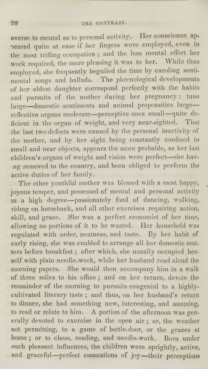 averse to mental as to personal activity. Her conscience ap- peared quite at ease if her fingers were employed, even in the most trifling occupation ; and the less mental effort her work required, the more pleasing it was to her. While thus employed, she frequently beguiled the time by caroling senti- mental songs and ballads. The phrenological developments of her eldest daughter correspond perfectly with the habits and pursuits of the mother during her pregnancy : tune ]arge—domestic sentiments and animal propensities large— reflective organs moderate—perceptive ones small—quite de- ficient in the organ of weight, and very near-sighted. That the last two defects were caused by the personal inactivity of the mother, and by her sight being constantly confined to small and near objects, appears the more probable, as her last children's organs of weight and vision were perfect—she hav- ng removed to the country, and been obliged to perform the active duties of her family. The other youthful mother was blessed with a most happy, joyous temper, and possessed of mental and personal activity in a high degree—passionately fond of dancing, walking, riding on horseback, and all other exercises requiring action, skill, and grace. She was a perfect economist of her time, allowing no portions of it to be wasted. Her household was regulated with order, neatness, and taste. By her habit of early rising, she was enabled to arrange all her domestic mat- ters before breakfast; after which, she usually occupied her- self with plain needle-work, while her husband read aloud the morning papers. She would then accompany him in a walk of three miles to his office ; and on her return, devote the remainder of the morning to pursuits congenial to a highly- cultivated literary taste ; and thus, on her husband's return to dinner, she had something new, interesting, and amusing, to read or relate to him. A portion of the afternoon was gen- erally devoted to exercise in the open air ; or, the weather not permitting, to a game of battle-door, or the graces at home ; or to chess, reading, and needle-work. Born under such pleasant influences, the children were sprightly, active, and graceful—perfect emanations of joy—their perceptions