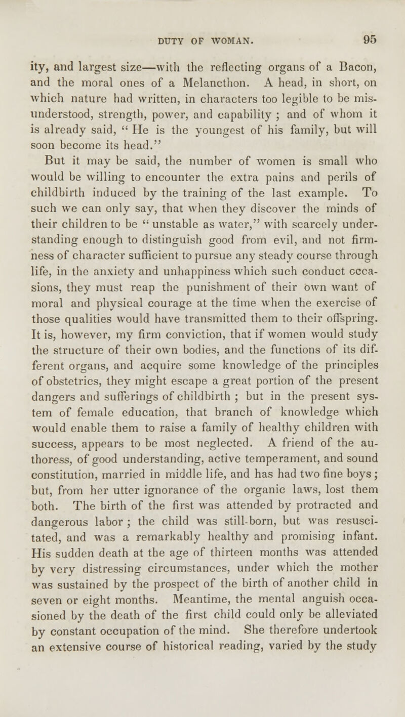 ity, and largest size—with the reflecting organs of a Bacon, and the moral ones of a Melancthon. A head, in short, on which nature had written, in characters too legible to be mis- understood, strength, power, and capability ; and of whom it is already said,  He is the youngest of his family, but will soon become its head. But it may be said, the number of women is small who would be willing to encounter the extra pains and perils of childbirth induced by the training of the last example. To such we can only say, that when they discover the minds of their children to be  unstable as water, with scarcely under- standing enough to distinguish good from evil, and not firm- ness of character sufficient to pursue any steady course through life, in the anxiety and unhappiness which such conduct occa- sions, they must reap the punishment of their own want of moral and physical courage at the time when the exercise of those qualities would have transmitted them to their offspring. It is, however, my firm conviction, that if women would study the structure of their own bodies, and the functions of its dif- ferent organs, and acquire some knowledge of the principles of obstetrics, they might escape a great portion of the present dangers and sufferings of childbirth ; but in the present sys- tem of female education, that branch of knowledge which would enable them to raise a family of healthy children with success, appears to be most neglected. A friend of the au- thoress, of good understanding, active temperament, and sound constitution, married in middle life, and has had two fine boys; but, from her utter ignorance of the organic laws, lost them both. The birth of the first was attended by protracted and dangerous labor ; the child was still-born, but was resusci- tated, and was a remarkably healthy and promising infant. His sudden death at the age of thirteen months was attended by very distressing circumstances, under which the mother was sustained by the prospect of the birth of another child in seven or eight months. Meantime, the mental anguish occa- sioned by the death of the first child could only be alleviated by constant occupation of the mind. She therefore undertook an extensive course of historical reading, varied by the study