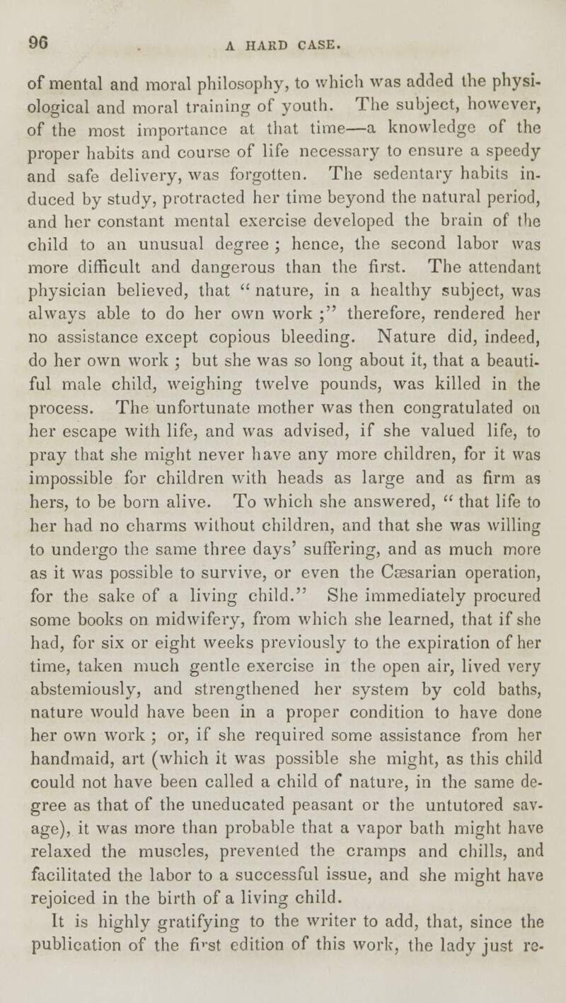 of mental and moral philosophy, to which was added the physi- ological and moral training of youth. The subject, however, of the most importance at that time—a knowledge of the proper habits and course of life necessary to ensure a speedy and safe delivery, was forgotten. The sedentary habits in- duced by study, protracted her time beyond the natural period, and her constant mental exercise developed the brain of the child to an unusual degree ; hence, the second labor was more difficult and dangerous than the first. The attendant physician believed, that  nature, in a healthy subject, was always able to do her own work ; therefore, rendered her no assistance except copious bleeding. Nature did, indeed, do her own work ; but she was so long about it, that a beauti- ful male child, weighing twelve pounds, was killed in the process. The unfortunate mother was then congratulated on her escape with life, and was advised, if she valued life, to pray that she might never have any more children, for it was impossible for children with heads as large and as firm as hers, to be born alive. To which she answered,  that life to her had no charms without children, and that she was willing to undergo the same three days' suffering, and as much more as it was possible to survive, or even the Caesarian operation, for the sake of a living child. She immediately procured some books on midwifery, from which she learned, that if she had, for six or eight weeks previously to the expiration of her time, taken much gentle exercise in the open air, lived very abstemiously, and strengthened her system by cold baths, nature would have been in a proper condition to have done her own work ; or, if she required some assistance from her handmaid, art (which it was possible she might, as this child could not have been called a child of nature, in the same de- gree as that of the uneducated peasant or the untutored sav- age), it was more than probable that a vapor bath might have relaxed the muscles, prevented the cramps and chills, and facilitated the labor to a successful issue, and she might have rejoiced in the birth of a living child. It is highly gratifying to the writer to add, that, since the publication of the fp-st edition of this work, the lady just re-