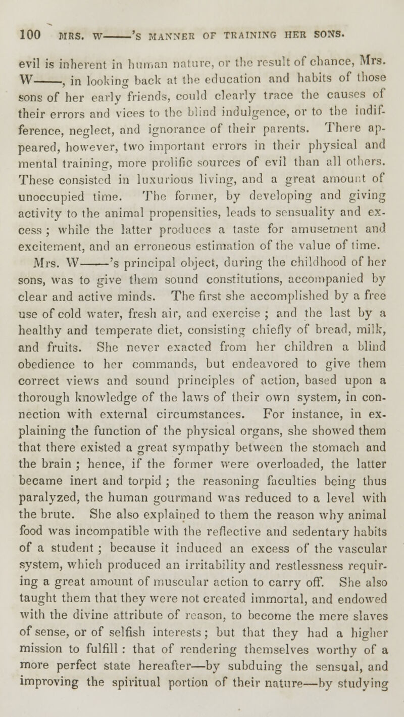 evil is inherent in human nature, or the result of chance, Mrs. W , in looking back at the education and habits of those sons of her early friends, could clearly trace the causes of their errors and vices to the blind indulgence, or to the indif- ference, neglect, and ignorance of their parents. There ap- peared, however, two important errors in their physical and mental training, more prolific sources of evil than all others. These consisted in luxurious living, and a great amount of unoccupied time. The former, by developing and giving activity to the animal propensities, leads to sensuality and ex- cess ; while the latter produces a taste for amusement and excitement, and an erroneous estimation of the value of time. Mrs. W 's principal object, during the childhood of her sons, was to give them sound constitutions, accompanied by clear and active minds. The first she accomplished by a free use of cold water, fresh air, and exercise ; and the last by a healthy and temperate diet, consisting chiefly of bread, milk, and fruits. She never exacted from her children a blind obedience to her commands, but endeavored to give them correct views and sound principles of action, based upon a thorough knowledge of the laws of their own system, in con- nection with external circumstances. For instance, in ex- plaining the function of the physical organs, she showed them that there existed a great sympathy between the stomach and the brain ; hence, if the former were overloaded, the latter became inert and torpid ; the reasoning faculties being thus paralyzed, the human gourmand was reduced to a level with the brute. She also explained to them the reason why animal food was incompatible with the reflective and sedentary habits of a student ; because it induced an excess of the vascular system, which produced an irritability and restlessness requir- ing a great amount of muscular action to carry off. She also taught them that they were not created immortal, and endowed with the divine attribute of reason, to become the mere slaves of sense, or of selfish interests; but that they had a higher mission to fulfill : that of rendering themselves worthy of a more perfect state hereafter—by subduing the sensual, and improving the spiritual portion of their nature—by studying