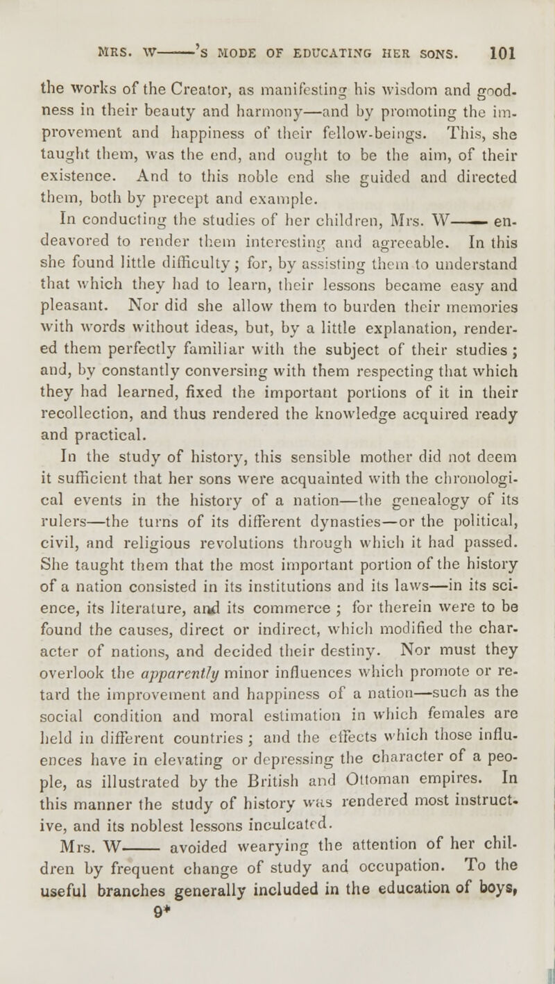 the works of the Creator, as manifesting his wisdom and good- ness in their beauty and harmony—and by promoting the im- provement and happiness of their fellow-beings. This, she taught them, was the end, and ought to be the aim, of their existence. And to this noble end she guided and directed them, both by precept and example. In conducting the studies of her children, Mrs. W en- deavored to render them interesting and agreeable. In this she found little difficulty; for, by assisting them to understand that which they had to learn, their lessons became easy and pleasant. Nor did she allow them to burden their memories with words without ideas, but, by a little explanation, render- ed them perfectly familiar with the subject of their studies; and, by constantly conversing with them respecting that which they had learned, fixed the important portions of it in their recollection, and thus rendered the knowledge acquired ready and practical. In the study of history, this sensible mother did not deem it sufficient that her sons were acquainted with the chronologi- cal events in the history of a nation—the genealogy of its rulers—the turns of its different dynasties—or the political, civil, and religious revolutions through which it had passed. She taught them that the most important portion of the history of a nation consisted in its institutions and its laws—in its sci- ence, its literature, anil its commerce ; for therein were to be found the causes, direct or indirect, which modified the char- acter of nations, and decided their destiny. Nor must they overlook the apparently minor influences which promote or re- tard the improvement and happiness of a nation—such as the social condition and moral estimation in which females are held in different countries ; and the effects which those influ- ences have in elevating or depressing the character of a peo- ple, as illustrated by the British and Ottoman empires. In this manner the study of history was rendered most instruct, ive, and its noblest lessons inculcated. Mrs. W avoided wearying the attention of her chil- dren by frequent change of study and occupation. To the useful branches generally included in the education of boys, 9+