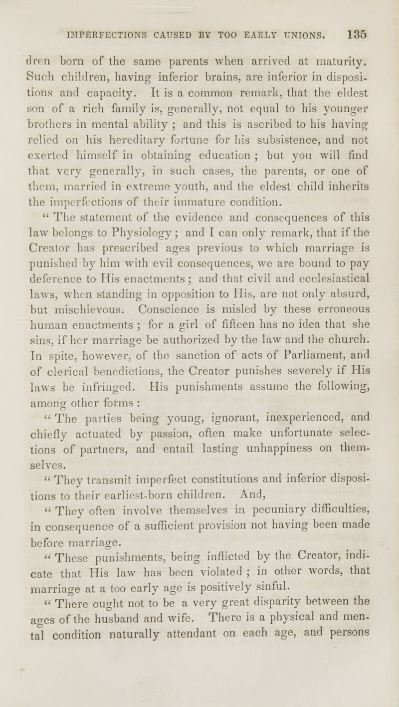 dren born of the same parents when arrived at maturity. Such children, having inferior brains, are inferior in disposi- tions and capacity. It is a common remark, that the eldest son of a rich family is, generally, not equal to his younger brothers in mental ability ; and this is ascribed to his having relied on his hereditary fortune for his subsistence, and not exerted himself in obtaining education; but you will find that very generally, in such cases, the parents, or one of them, married in extreme youth, and the eldest child inherits the imperfections of their immature condition.  The statement of the evidence and consequences of this law belongs to Physiology; and I can only remark, that if the Creator has prescribed ages previous to which marriage is punished by him with evil consequences, we are bound to pay deference to His enactments; and that civil and ecclesiastical laws, when standing in opposition to His, are not only absurd, but mischievous. Conscience is misled by these erroneous human enactments ; for a girl of fifteen has no idea that she sins, if her marriage be authorized by the law and the church. In spite, however, of the sanction of acts of Parliament, and of clerical benedictions, the Creator punishes severely if His laws be infringed. His punishments assume the following, among other forms :  The parties being young, ignorant, inexperienced, and chiefly actuated by passion, often make unfortunate selec- tions of partners, and entail lasting unhappiness on them- selves.  They transmit imperfect constitutions and inferior disposi- tions to their earliest-born children. And,  They often involve themselves in pecuniary difficulties, in consequence of a sufficient provision not having been made before marriage.  These punishments, being inflicted by the Creator, indi- cate that His law has been violated ; in other words, that marriage at a too early age is positively sinful.  There ought not to be a very great disparity between the ages of the husband and wife. There is a physical and men- tal condition naturally attendant on each age, and persons