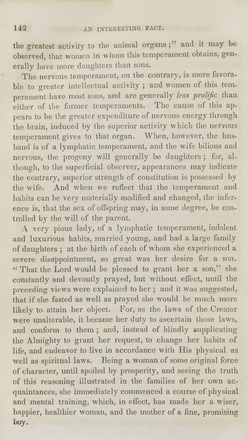 the greatest activity to the animal organs ; and it may be observed, that women in whom this temperament obtains, gen- erally have more daughters than sons. The nervous temperament, on the contrary, is more favora- ble to greater intellectual activity ; and women of this tem- perament have most sons, and are generally less prolific than either of the former temperaments. The cause of this ap- pears to be the greater expenditure of nervous energy through the brain, induced by the superior activity which the nervous temperament gives to that organ. When, however, the hus- band is of a lymphatic temperament, and the wife bilious and nervous, the progeny will generally be daughters ; for, al- though, to the superficial observer, appearances may indicate the contrary, superior strength of constitution is possessed by the wife. And when we reflect that the temperament and habits can be very materially modified and changed, the infer- ence is, that the sex of offspring may, in some degree, be con- trolled by the will of the parent. A very pious lady, of a lymphatic temperament, indolent and luxurious habits, married young, and had a large family of daughters ; at the birth of each of whom she experienced a severe disappointment, so great was her desire for a son.  That the Lord would be pleased to grant her a son, she constantly and devoutly prayed, but without effect, until the preceding views were explained to her ; and it was suggested, that if she fasted as well as prayed she would be much more likely to attain her object. For, as the laws of the Creator were unalterable, it became her duty to ascertain those laws, and conform to them ; and, instead of blindly supplicating the Almighty to grant her request, to change her habits of life, and endeavor to live in accordance with His physical as well as spiritual laws. Being a woman of some original force of character, until spoiled by prosperity, and seeing the truth of this reasoning illustrated in the families of her own ac- quaintances, she immediately commenced a course of physical and mental training, which, in effect, has made her a wiser, happier, healthier woman, and the mother of a fine, promising boy.