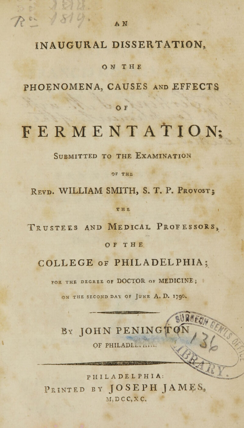 f\ ' AN INAUGURAL DISSERTATION, ON THE PHOENOMENA, CAUSES and EFFECTS O F FERMENTATl ON; Submitted to the Examination OF THE Revd. WILLIAM SMITH, S. T. P. Provost; Trustees and Medical Professors, OF THE COLLEGE of PHILADELPHIA; TOR THE DEGREE OF DOCTOR OF MEDICINE; OS THE SECOND DA^ OF JUNE A. D. I79O. By JOHN PENINGfTC^rT OF PHILADL^.^.. PHILADELPHIA: Printed by JOSEPH JAMES, M,DCC,XC.