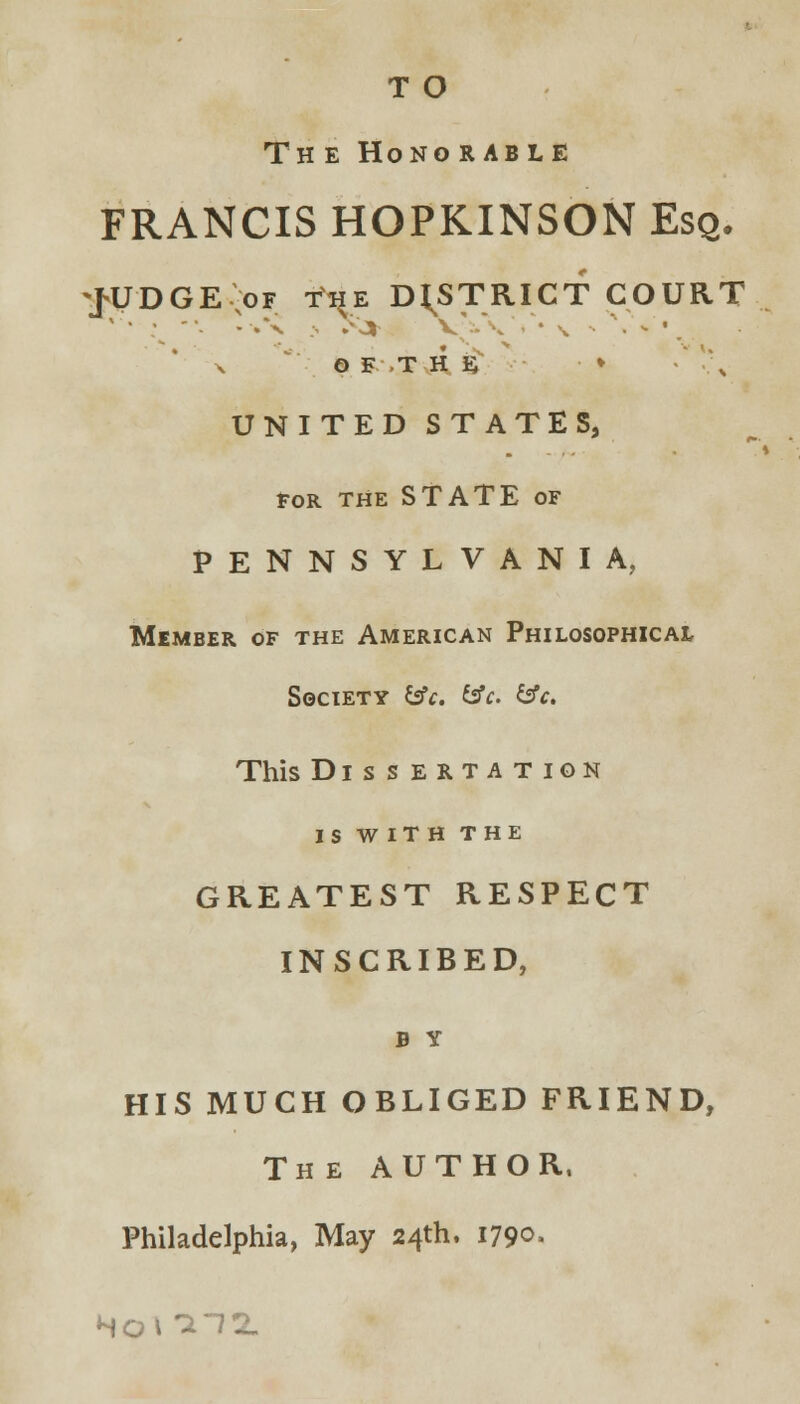 T O Th e Hono rable FRANCIS HOPKINSON Esq. JUDGE of t^e DISTRICT COURT x O E T H E ■ • '\ UNITED STATES, FOR THE STATE OF PENNSYLVANIA, Member of the American Philosophical Society tsfc. &c. &c. This Dissertation is with the GREATEST RESPECT INSCRIBED, b y HIS MUCH OBLIGED FRIEND, The AUTHOR, Philadelphia, May 24th. 1790.