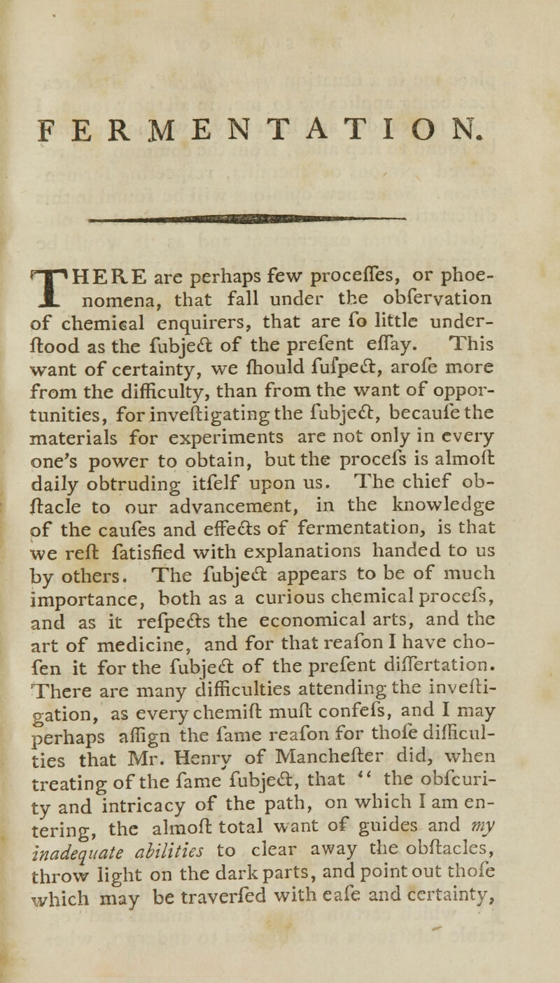 FERMENTATION. THERE arc perhaps few procefles, or phoe- nomena, that fall under the obfervation of chemical enquirers, that are fo little under- ftood as the fubjed of the prefent eflay. This want of certainty, we mould fufpect, arofe more from the difficulty, than from the want of oppor- tunities, for investigating the fubje£t, becauiethe materials for experiments are not only in every one's power to obtain, but the procefs is aim of l daily obtruding itfelf upon us. The chief ob- ftacle to our advancement, in the knowledge of the caufes and effe&s of fermentation, is that we reft fatisfied with explanations handed to us by others. The fubject. appears to be of much importance, both as a curious chemical procefs, and as it refpects the economical arts, and the art of medicine, and for that reafon I have cho- fen it for the fubjecT: of the prefent dhTertation. There are many difficulties attending the investi- gation, as every chemift muft confefs, and I may perhaps affign the fame reafon for thofe difficul- ties that Mr. Henry of Manchefter did, when treating of the fame fubject, that  the obfcuri- ty and intricacy of the path, on which I am en- tering, the almoft total want of guides and my inadequate abilities to clear away the obftacles, throw light on the dark parts, and point out thofe which may be traverfed with eafe and certainty,
