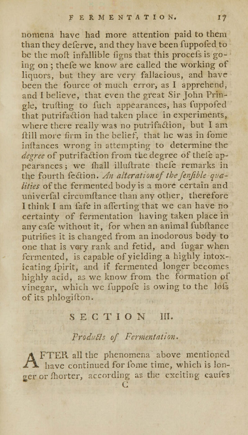 nomena have had more attention paid to them than they deferve, and they have been fuppofed to be the moft infallible iigns that this procefs is go- ing on ; thefe we know are called the working of liquors, but they are very fallacious, and have been the fource ot much error, as I apprehend, and I believe, that even the great Sir John Prin- gle, trufling to fuch appearances, has fuppofed that putrifaelion had taken place in experiments, where there really was no putrifaclion, but I am frill more firm in the belief, that he was in fome inltances wrong in attempting to determine the degree of putrifaction from the degree of thefe ap- pearances ; we fhall illuftrate thefe remarks in the fourth feclion. An alteration of the Jenfible qua- lities of the fermented body is a more certain and univerfal circumftance than any other, therefore I think I am fafe in afferting that we can have no certainty of fermentation having taken place in any cafe without it, for when an animal fubftance putrifles it is changed from an inodorous body to one that is very rank and fetid, and fugar when fermented, is capable of yielding a highly intox- icating fpirit, and if fermented longer becomes highly acid, as we know from the formation of vinegar, which we fuppofe is owing to the lofs of its phlogifton. SECTION III. ProditEls of Fermentation. AFTER all the phenomena above mentioned have continued for fome time, which is lon- ger or fhorter, according as the exciting caufes C