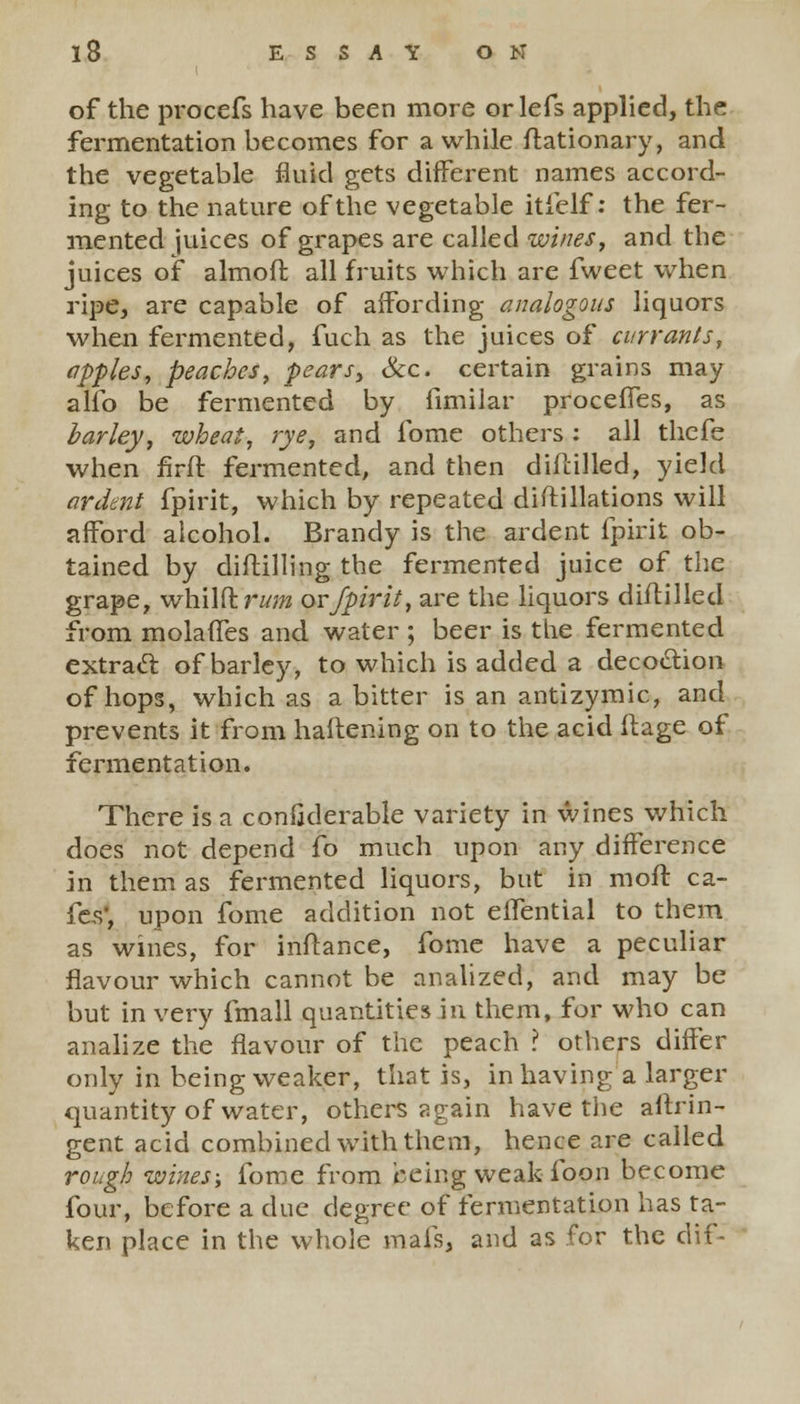 of the procefs have been more or lefs applied, the fermentation becomes for a while ftationary, and the vegetable fluid gets different names accord- ing to the nature of the vegetable itielf: the fer- mented juices of grapes are called wines, and the juices of almoft all fruits which are fweet when ripe, are capable of affording analogous liquors when fermented, fuch as the juices of currants, apples, peaches, pears> &c. certain grains may alio be fermented by fimilar procefTes, as barley, wheat, rye, and fome others : all thefe when firft fermented, and then diflilled, yield ardent fpirit, which by repeated distillations will afford alcohol. Brandy is the ardent fpirit ob- tained by diftilling the fermented juice of the grape, whWdrum or fpirit, are the liquors diflilled from molaffes and water ; beer is the fermented extract of barley, to which is added a decoction of hops, which as a bitter is an antizymic, and prevents it from haftening on to the acid Mage of fermentation. There is a confjderable variety in wines which does not depend fo much upon any difference in them as fermented liquors, but in molt ca- fes, upon fome addition not effential to them as wines, for inftance, fome have a peculiar flavour which cannot be analized, and may be but in very fmall quantities in them, for who can analize the flavour of the peach ? others differ only in being weaker, that is, in having a larger quantity of water, others again have the aftrin- gent acid combined with them, hence are called rough wines-, fome from being weak loon become four, before a due degree of fermentation has ta- ken place in the whole mafs, and as for the dif-