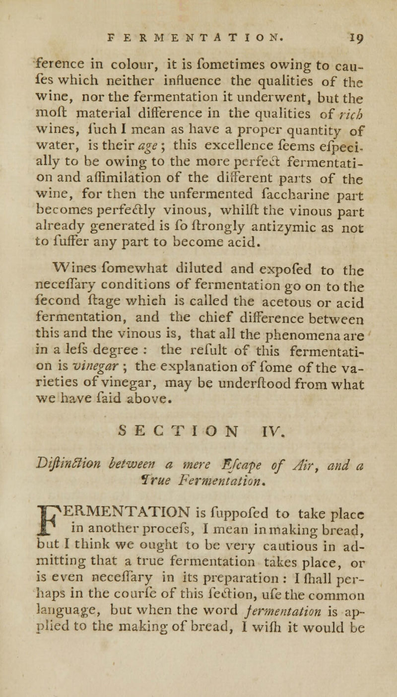 ference in colour, it is fometimes owing to cau- fes which neither influence the qualities of the wine, nor the fermentation it underwent, but the moft material difference in the qualities of rich wines, iuch I mean as have a proper quantity of water, is their age ; this excellence feems efpeci- ally to be owing to the more perfect fermentati- on and affimilation of the different parts of the wine, for then the unfermented faccharine part becomes perfectly vinous, whilfr. the vinous part already generated is fo ftrongly antizymic as not to fuffer any part to become acid. Wines fomewhat diluted and expofed to the necefTary conditions of fermentation go on to the fecond ftage which is called the acetous or acid fermentation, and the chief difference between this and the vinous is, that all the phenomena are in a lefs degree : the refult of this fermentati- on is vinegar ; the explanation of fome of the va- rieties of vinegar, may be underftood from what we have faid above. SECTION IV. Bijiinclion between a mere Efcape of Air, and a Irue Fermentation, FERMENTATION is fuppofed to take place in another procefs, I mean inmaking bread, but I think we ought to be very cautious in ad- mitting that a true fermentation takes place, or is even necefTary in its preparation : I fhall per- haps in the courfe of this fection, ufe the common language, but when the word jermentation is ap- plied to the making of bread, I wifh it would be