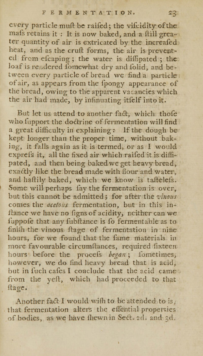 every particle muft be raifed; the vifcidity of the mafs retains it : It is now baked, and a dill grea- ter quantity of air is extricated by the increafed heat, and as the cruft forms, the air is prevent- ed from efcaping ; the water is diffipated ; the loaf is rendered lb me what dry and lblid, and be- tween every particle of bread we find a particle of air, as appears from the fpongy appearance of the bread, owing to the apparent vacancies which the air had made, by insinuating itfelf into it. But let us attend to another fact, which thofe who fupport the doctrine of fermentation will find a great difficulty in explaining: If the dough be kept longer than the proper time, without bak- ing, it falls again as it is termed, or as I would exprefs it, all the fixed air which raifed it is diffi- pated, and then being baked we get heavy bread, exactly like the bread made with flour and water, and haftily baked, which we know is taftelefs. Some will perhaps fay the fermentation is over, but this cannot be admitted ? for after the vinous comes the acetous fermentation, but in this in- irance we have no figns of acidity, neither can we iuppofe that any fubftance is fo fermentable as to finiih the vinous ftage of fermentation in nine hours, for we found that the fame materials in more favourable circumftances, required fixteen hours before the procefs began ; fometimes, however, we do find heavy bread that is acid, but in fuch cafes I conclude that the acid came from the yert, which had proceeded to that itage. Another fact I would wifh to be attended to is, that fermentation alters the efTential properties of bodies, as we have fliewn in Sect. 2d. and 3d.