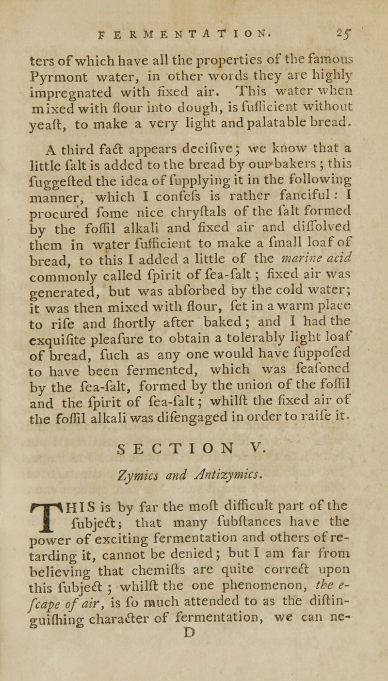 ters of which have all the properties of the famous Fyrmont water, in other words they are highly impregnated with fixed air. This water when mixed with flour into dough, isfufficient without yeaft, to make a very light and palatable bread. A third fact appears decifive; we know that a little fait is added to the bread by ourbakers ; this fuggefted. the idea of fupplying it in the following manner, which I confefs is rather fanciful: I procured fome nice chryftals of the fait formed by the foffil alkali and fixed air and difTolved them in water fufficient to make a fmall loaf of bread, to this I added a little of the marine acid commonly called fpirit of fea-falt; fixed air was generated, but was abforbed by the cold water; it was then mixed with flour, fet in a warm place to rife and fhortly after baked ; and I had the exquifite pleafure to obtain a tolerably light loaf of bread, fuch as any one would have fuppofed to have been fermented, which was feafoned by the fea-falt, formed by the union of the foffil and the fpirit of fea-falt; whilft the fixed air of the foffil alkali was difengaged in order to raife it. SECTION V. Zymics and Antizymics. THIS is by far the molt difficult part of the fubject; that many fubftances have the power of exciting fermentation and others of re- tarding it, cannot be denied; but I am far from believing that chemifts are quite correct upon this fubject ; whilft the one phenomenon, the e- fcape of air, is fo much attended to as the diftin- guifhing character of fermentation, we can ne-
