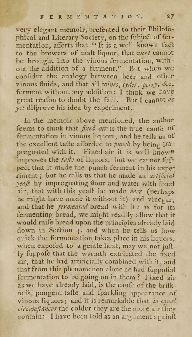 very elegant memoir, prefented to their Philofo- phical and Literary Society, on the fubjecl: offer- mentation, aflerts that It is a well known facl: to the brewers of malt liquor, that wort cannot be brought into the vinous fermentation, with- out the addition of a ferment, But when we confider the analogy between beer and other vinous fluids, and that all wines, cyder, perry* &c« ferment without any addition : I think we have great reafon to doubt the fa<5t. But I cannot as yet difprove his idea by experiment. In the memoir above mentioned, the author feems to think that fixed air is the true caufe of fermentation in vinous liquors, and he tells us of the excellent tafte afforded to punch by being im- pregnated with it. Fixed air it is well known improves the tafte of liquors, but we cannot fuf- pe(ft that it made the punch ferment in his expe* riment; but he cells us that he made an artificial yeaft by impregnating Sour and water with fixed air, that with this yeait he made beer (perhaps he might have made it without it) and vinegar, and that he fermented bread with it: as for its fermenting bread, we might readily allow that it would raife bread upon the principles already laid down in Section 4. and when he tells us how quick the fermentation takes place in his liquors, when expofed to a gentle heat, may we not juft- ly fuppofe that the warmth extricated the fixed air, that he had artificially combined with it, and that from this phenomenon alone he had fuppofed fermentation to be going on in them ? Fixed air as we have already laid, is the caufe of the brifk- nefs pungent tafte and fparkling appearance of vinous liquors; and it is remarkable that in equal circumftances the colder they are the more air they