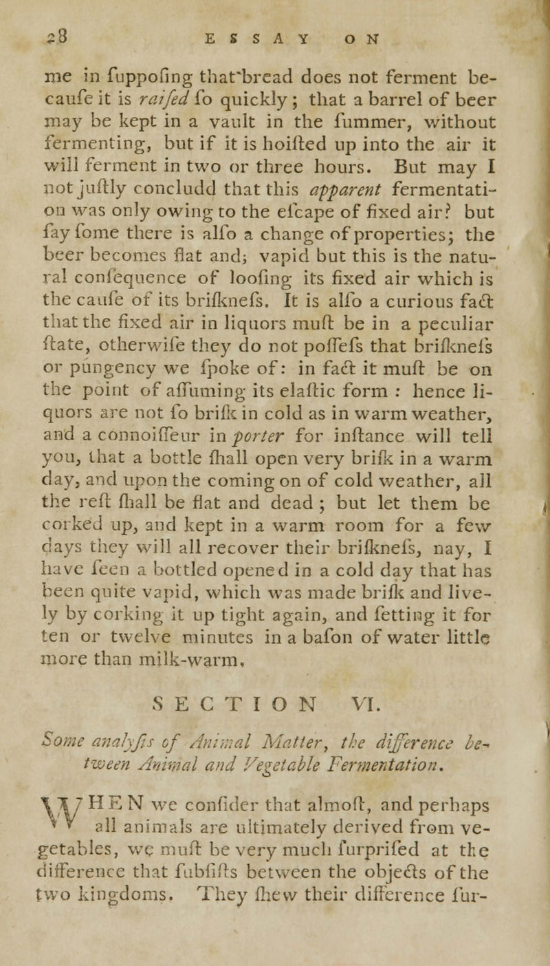 S8 ESSAYON me in fuppofing that'bread does not ferment be- caufe it is raifed To quickly ; that a barrel of beer may be kept in a vault in the fummer, without fermenting, but if it is hoifted up into the air it will ferment in two or three hours. But may I notjuftly concludd that this apparent fermentati- on was only owing to the elcape of fixed air? but fayfome there is alfo a change of properties; the beer becomes flat and; vapid but this is the natu- ral confequence of loofing its fixed air which is the caufe of its brifknefs. It is alfo a curious fact that the fixed air in liquors mud be in a peculiar flare, otherwife they do not pofTefs that brifknefs or pungency we fpoke of: in fact it muft be on the point of afTuming its elafHc form : hence li- quors are not fo brific in cold as in warm weather, and a connoifTeur in porter for inftance will tell you, that a bottle fhall open very brills in a warm day, and upon the coming on of cold weather, all the reft fhall be flat and dead ; but let them be corked up, and kept in a warm room for a few days they will all recover their brifknefs, nay, I have feen a bottled opened in a cold day that has been quite vapid, which was made brifk and live- ly by corking it up tight again, and fetting it for ten or twelve minutes in a bafon of water little more than milk-warm, SECTION VI. Some analyfis of Amr.ial Matter, the difference be- tween Animal and Vegetable Fermentation. HEN we confidcr that almoft, and perhaps all animals are ultimately derived from ve- getables, we muft be very much furprifed at the difference that fubfifts between the objects of the two kingdoms. They fhevv their difference fur-