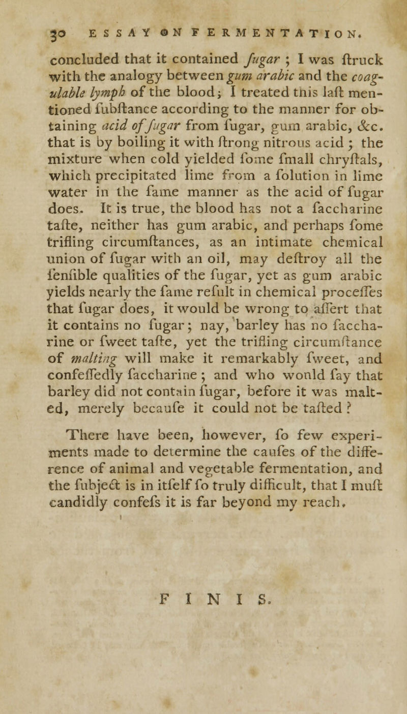 concluded that it contained Jugar ; I was (truck with the analogy between gum arable and the coag- ulable lymph of the blood; I treated tnis laft men- tioned fubftance according to the manner for ob- taining acid of Jugar from fugar, gum arabic, Sec. that is by boiling it with ftrong nitrous acid ; the mixture when cold yielded fome fmall chryftals, which precipitated lime from a folution in lime water in the fame manner as the acid of fugar does. It is true, the blood has not a faccharine tafte, neither has gum arabic, and perhaps fome trifling circumftances, as an intimate chemical union of fugar with an oil, may deftroy ail the ieniible qualities of the fugar, yet as gum arabic yields nearly the fame refult in chemical procefTes that fugar does, it would be wrong to afTert that it contains no fugar; nay, barley has no faccha- rine or fweet tafte, yet the trifling circumftance of malting will make it remarkably fweet, and confeffedly faccharine ; and who wonld fay that barley did not contain fugar, before it was malt- ed, merely becaufe it could not be tafted ? There have been, however, fo few experi- ments made to determine the caufes of the diffe- rence of animal and vegetable fermentation, and the fubjeel: is in itfelf fo truly difficult, that I muft candidly confefs it is far beyond my reach. FINIS.
