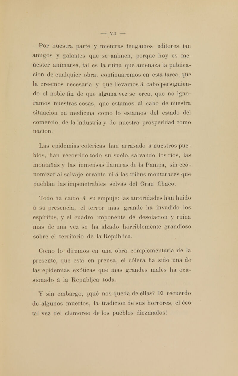 Por nuestra parte y mientras tengamos editores tan amigos y galantes que se animen, porque hoy es me- nester animarse, tal es la ruina que amenaza la publica- ción de cualquier obra, continuaremos en esta tarea, que la creemos necesaria y que llevamos á cabo persiguien- do el noble fin de que alguna vez se crea, que no igno- ramos nuestras cosas, que estamos al cabo de nuestra situación en medicina como lo estamos del estado del comercio, de la industria y de nuestra prosperidad como nación. Las epidemias coléricas han arrasado á nuestros pue- blos, han recorrido todo su suelo, salvando los rios, las montañas y las inmensas llanuras de la Pampa, sin eco- nomizar al salvaje errante ni á las tribus montaraces que pueblan las impenetrables selvas del Gran Chaco. Todo ha caído á su empuje: las autoridades han huido á su presencia, el terror mas grande ha invadido los espíritus, y el cuadro imponente de desolación y ruina mas de una vez se ha alzado horriblemente grandioso sobre el territorio de la República. Como lo diremos en una obra complementaria de la presente, que está en prensa, el cólera ha sido una de las epidemias exóticas que mas grandes males ha oca- sionado á la República toda. Y sin embargo, ¿qué nos queda de ellas? El recuerdo de algunos muertos, la tradición de sus horrores, el éco tal vez del clamoreo de los pueblos diezmados!