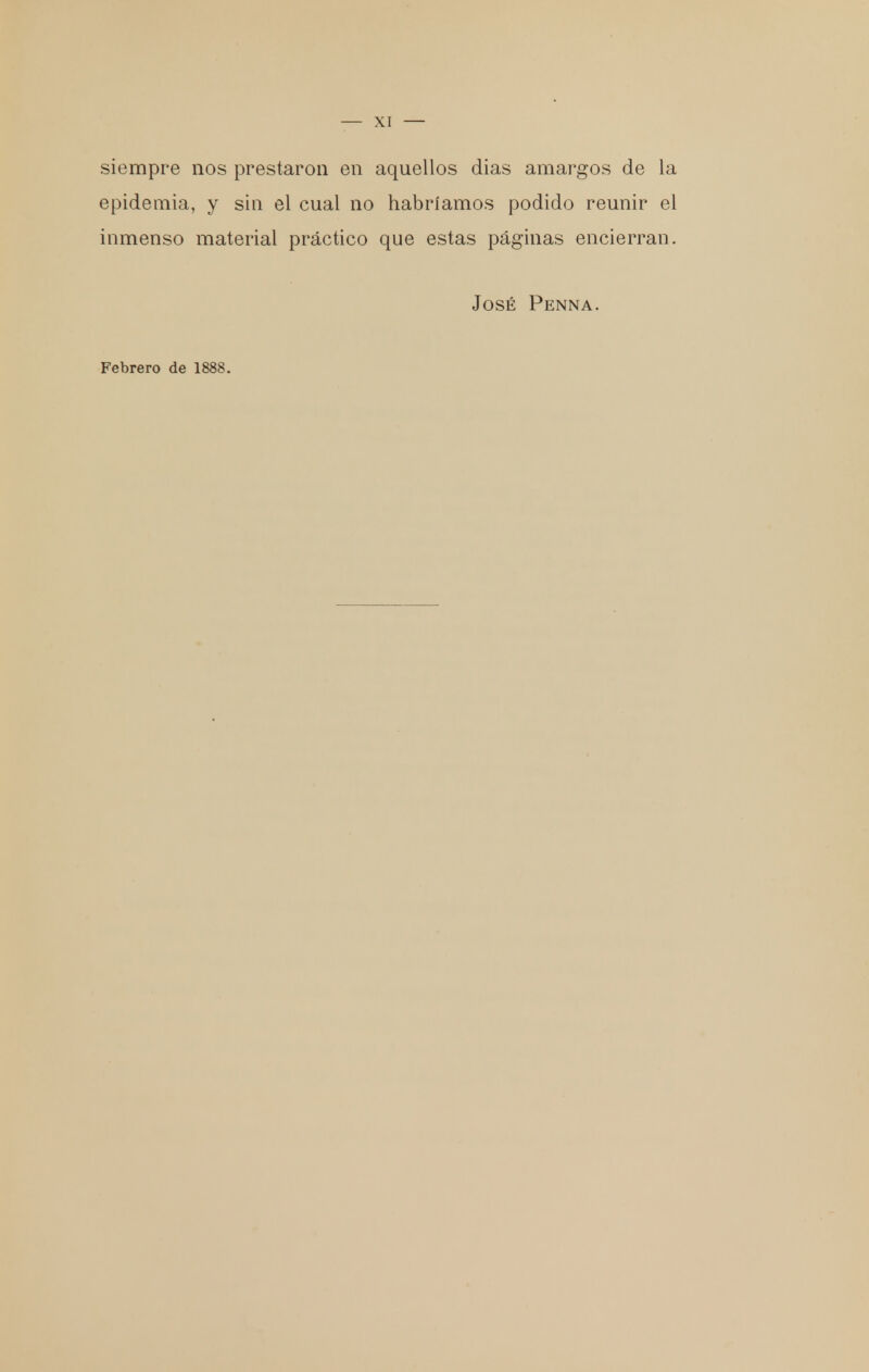 siempre nos prestaron en aquellos dias amargos de la epidemia, y sin el cual no habríamos podido reunir el inmenso material práctico que estas páginas encierran. José Penna. Febrero de 1888.