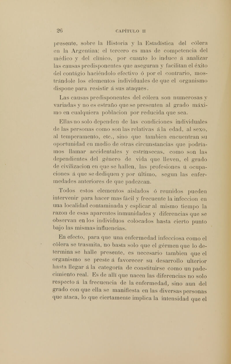 presente, sobre la Historia y la Estadística del cólera en la Argentina; el tercero es mas de competencia del médico y del clínico, por cuanto lo induce á analizar las causas predisponentes que aseguran y facilitan el éxito del contagio haciéndolo efectivo ó por el contrario, mos- trándole los elementos individuales de que el organismo dispone para resistir á sus ataques. Las causas predisponentes del cólera son numerosas y variadas y no es estraño que se presenten al grado máxi- mo en cualquiera población por reducida que sea. Ellas no solo dependen de las condiciones individuales de las personas como son las relativas ála edad, al sexo, al temperamento, etc., sino que también encuentran su oportunidad en medio de otras circunstancias que podría- mos llamar accidentales y estrínsecas, como son las dependientes del género de vida que lleven, el grado de civilización en que se hallen, las profesiones ú ocupa- ciones á que se dediquen y por último, según las enfer- medades anteriores de que padezcan. Todos estos elementos aislados ó reunidos pueden intervenir para hacer mas fácil y frecuente la infección en una localidad contaminada y esplicar al mismo tiempo la razón de esas aparentes inmunidades y diferencias que se observan en los individuos colocados hasta cierto punto bajo las mismas influencias. En efecto, para que una enfermedad infecciosa como el cólera se trasmita, no basta solo que el gérmen que lo de- termina se halle presente, es necesario también que el organismo se preste á favorecer su desarrollo ulterior hasta llegar á la categoría de constituirse como un pade- cimiento real. Es de allí que nacen las diferencias no solo respecto á la frecuencia de la enfermedad, sino aun del grado con que ella se manifiesta en las diversas personas que ataca, lo que ciertamente implica la intensidad que el