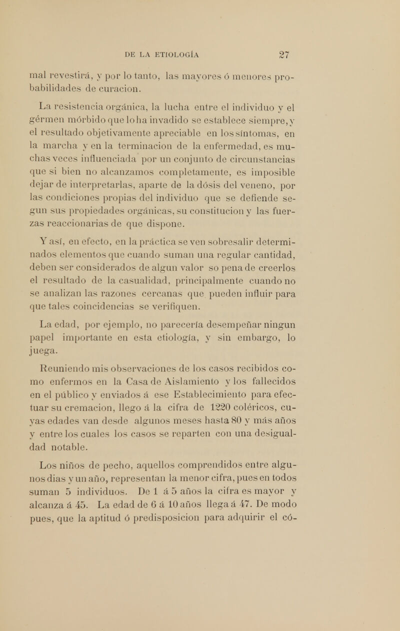 mal revestirá, y por lo tanto, las mayores ó menores pro- babilidades de curación. La resistencia orgánica, la lucha entre el individuo y el gérmen mórbido que lo ha invadido se establece siempre, y el resultado objetivamente apreciable en los síntomas, en la marcha y en la terminación de la enfermedad, es mu- chas veces influenciada por un conjunto de circunstancias que si bien no alcanzamos completamente, es imposible dejar de interpretarlas, aparte de la dosis del veneno, por las condiciones propias del individuo que se defiende se- gún sus propiedades orgánicas, su constitución y las fuer- zas reaccionarias de que dispone. Y así, en efecto, en la práctica se ven sobresalir determi- nados elementos que cuando suman una regular cantidad, deben ser considerados de algún valor so pena de creerlos el resultado de la casualidad, principalmente cuando no se analizan las razones cercanas que pueden influir para que tales coincidencias se verifiquen. La edad, por ejemplo, no parecería desempeñar ningún papel importante en esta etiología, y sin embargo, lo juega. Reuniendo mis observaciones de los casos recibidos co- mo enfermos en la Casa de Aislamiento y los fallecidos en el público y enviados á ese Establecimiento para efec- tuar su cremación, llego á la cifra de 1220 coléricos, cu- yas edades van desde algunos meses hasta 80 y más años y entre los cuales los casos se reparten con una desigual- dad notable. Los niños de pecho, aquellos comprendidos entre algu- nos dias y un año, representan la menor cifra, pues en todos suman 5 individuos. De 1 á 5 años la cifra es mayor y alcanza á 45. La edad de G á 10 años llega á 47. De modo pues, que la aptitud ó predisposición para adquirir el có-