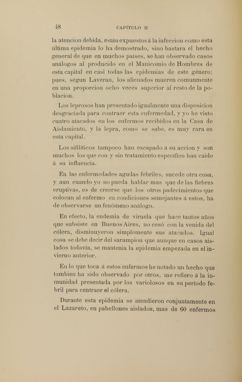 la atención debida, están expuestos á la infección como esta última epidemia lo ha demostrado, sino bastara el hecho general de que en muchos países, se han observado casos análogos al producido en el Manicomio de Hombres de esta capital en casi todas las epidemias de este género; pues, según Laveran, los alienados mueren comunmente en una proporción ocho veces superior al resto de la po- blación. Los leprosos han presentado igualmente una disposición desgraciada para contraer esta enfermedad, y yo he visto cuatro atacados en los enfermos recibidos en la Casa de Aislamiento, y la lepra, como se sabe, es muy rara en esta capital. Los sifilíticos tampoco han escapado á su acción y son muchos los cpje con y sin tratamiento específico han caido á su influencia. En las enfermedades agudas febriles, sucede otra cosa, y aun cuando yo no pueda hablar mas que de las fiebres eruptivas, es de creerse que los otros padecimientos que colocan al enfermo en condiciones semejantes á estos, ha de observarse un fenómeno análogo. En efecto, la endemia de viruela que hace tantos años que subsiste en Buenos Aires, no cesó con la venida del cólera, disminuyeron simplemente sus atacados. Igual cosa se debe decir del sarampión que aunque en casos ais- lados todavía, se mantenia la epidemia empezada en el in- vierno anterior. En lo que toca á estos enfermos he notado un hecho que también ha sido observado por otros, me refiero á la in- munidad presentada por los variolosos en su período fe- bril para centraer el cólera. Durante esta epidemia se atendieron conjuntamente en el Lazareto, en pabellones aislados, mas de 60 enfermos