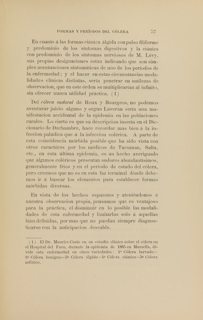 En cuanto á las formas ciánica álgida con pulso filiforme y predominio de los síntomas digestivos y la ciánica con predominio de los síntomas nerviosos de M. Lévy, sus propias designaciones están indicando que son sim- ples acentuaciones sintomáticas de uno de los períodos de la enfermedad ; y el hacer en estas circunstancias moda- lidades clínicas distintas, sería penetrar en sutilezas de observación, que en este orden se multiplicarían al infinito, sin ofrecer nunca utilidad práctica. (1) Del cólera sudoral de Roux y Bourgeos, no podemos aventurar juicio alguno y según Laveran sería una ma- nifestación accidental de la epidemia en las poblaciones rurales. Lo cierto es que su descripción inserta en el Dic- cionario de Dechambre, hace recordar mas bien á la in- fección palúdica que á la infección colérica. A parte de esta coincidencia mórbida posible que ha sido vista con otros caracteres por los médicos de Tucuman, Salta, etc., en esta última epidemia, es un hecho averiguado que algunos coléricos presentan sudores abundantísimos, generalmente frios y en el período de estado del cólera, pero creemos que no es en esta faz terminal dónde debe- mos ir á buscar los elementos para establecer formas mórbidas diversas. En vista de los hechos espuestos y ateniéndonos á nuestra observación propia, pensamos que es ventajoso para la práctica, el disminuir en lo posible las modali- dades de esta enfermedad y limitarlas solo á aquellas bien definidas, por mas que no puedan siempre diagnos- ticarse con la anticipación deseable. ( 1) El Dr. Maurice Coste en su estudio clínico sobre el cólera en el Hospital del Faro, durante la epidemia de 1885 en Marsella, di- vide esta enfermedad en cinco variedades : Io Cólera larvado— 2o Cólera benigno—3o Cólera álgido—4° Cólera ciánico—5° Cólera asfíxico.