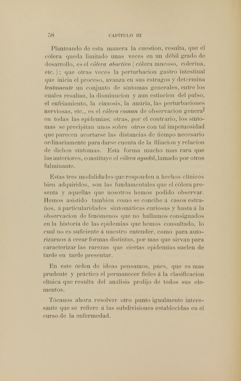 Planteando de esta manera la cuestión, resulta, que el cólera queda limitado unas veces en un débil grado de desarrollo, es el cólera abortivo ( cólera mucoso, colerina, etc.); que otras veces la perturbación gastro intestinal que inicia el proceso, avanza en sus estragos y determina lentamente un conjunto de síntomas generales, entre los cuales resaltan, la disminución y aun estincion del pulso, el enfriamiento, la cianosis, la anúria, las perturbaciones nerviosas, etc., es el cólera común de observación genera* en todas las epidemias; otras, por el contrario, los sínto- mas se precipitan unos sobre otros con tal impetuosidad que parecen acortarse las distancias de tiempo necesario ordinariamente para darse cuenta de la filiación y relación de dichos síntomas. Esta forma mucho mas rara que las anteriores, constituye el cólera agurfol, lamado por otros fulminante. Estas tres modalidades que responden á hechos clínicos bien adquiridos, son las fundamentales que el cólera pre- senta y aquellas que nosotros hemos podido observar. Hemos asistido también como se concibe á casos estra- ños, á particularidades sintomáticas curiosas y hasta á la observación de fenómenos que no hallamos consignados en la historia de las epidemias que hemos consultado, lo cual no es suficiente á nuestro entender, como para auto- rizarnos á crear formas distintas, por mas que sirvan para caracterizar las rarezas que ciertas epidemias suelen de tarde en tarde presentar. En este orden de ideas pensamos, pues, que es mas prudente y práctico el permanecer fieles á la clasificación clínica que resulta del análisis prolijo de todos sus ele- mentos. Tócanos ahora resolver otro punto igualmente intere- sante que se refiere á las subdivisiones establecidas en el curso de la enfermedad.