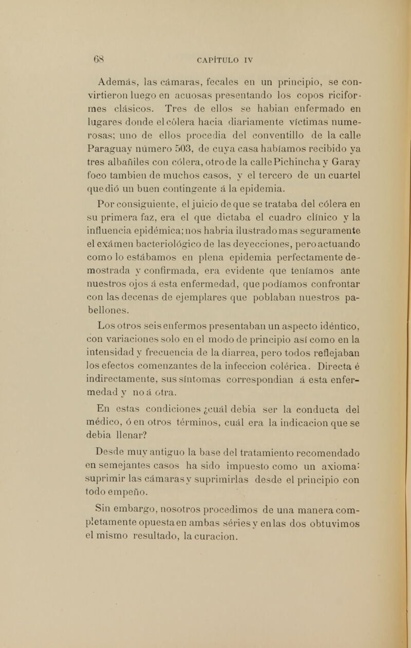 Además, las cámaras, fecales en un principio, se con- virtieron luego en acuosas presentando los copos ricifor- mes clásicos. Tres de ellos se habían enfermado en lugares donde el cólera hacia diariamente víctimas nume- rosas; uno de ellos procedía del conventillo de la calle Paraguay número 503, de cuya casa habíamos recibido ya tres albañiles con cólera, otro de la calle Pichincha y Garay foco también de muchos casos, y el tercero de un cuartel que dió un buen contingente á la epidemia. Por consiguiente, el juicio de que se trataba del cólera en su primera faz, era el que dictaba el cuadro clínico y la influencia epidémica; nos habría ilustrado mas seguramente el exámen bacteriológico de las deyecciones, pero actuando como lo estábamos en plena epidemia perfectamente de - mostrada y confirmada, era evidente que teníamos ante nuestros ojos á esta enfermedad, que podíamos confrontar con las decenas de ejemplares que poblaban nuestros pa- bellones. Los otros seis enfermos presentaban un aspecto idéntico, con variaciones solo en el modo de principio así como en la intensidad y frecuencia de la diarrea, pero todos reflejaban los efectos comenzantes de la infección colérica. Directa é indirectamente, sus síntomas correspondían á esta enfer- medad y no á otra. En estas condiciones ¿cuál debia ser la conducta del médico, ó en otros términos, cuál era la indicación que se debia llenar? Desde muy antiguo la base del tratamiento recomendado en semejantes casos ha sido impuesto como un axioma: suprimir las cámaras y suprimirlas desde el principio con todo empeño. Sin embargo, nosotros procedimos de una manera com- pletamente opuesta en ambas sériesyenlas dos obtuvimos el mismo resultado, la curación.