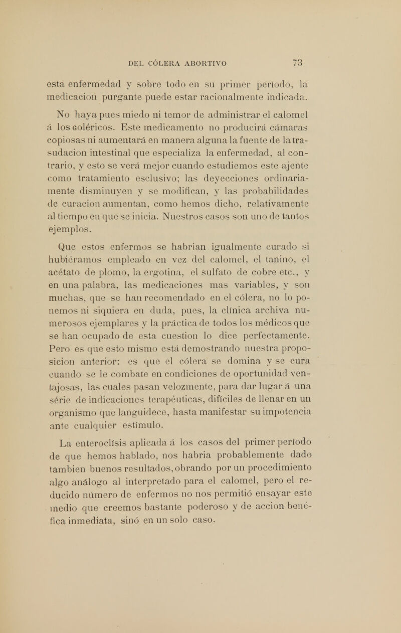 esta enfermedad y sobre todo en su primer período, la medicación purgante puede estar racionalmente indicada. No haya pues miedo ni temor de administrar el calomel á los coléricos. Este medicamento no producirá cámaras copiosas ni aumentará en manera alguna la fuente de la tra- sudación intestinal que especializa la enfermedad, al con- trario, y esto se verá mejor cuando estudiemos este ájente como tratamiento esclusivo; las deyecciones ordinaria- mente disminuyen y se modifican, y las probabilidades de curación aumentan, como hemos dicho, relativamente al tiempo en que se inicia. Nuestros casos son uno de tantos ejemplos. Que estos enfermos se habrían igualmente curado si hubiéramos empleado en vez del calomel, el tanino, el acétato de plomo, la ergotina, el sulfato de cobre etc., y en una palabra, las medicaciones mas variables, y son muchas, que se han recomendado en el cólera, no lo po- nemos ni siquiera en duda, pues, la clínica archiva nu- merosos ejemplares y la práctica de todos los médicos que se han ocupado de esta cuestión lo dice perfectamente. Pero es que esto mismo está demostrando nuestra propo- sición anterior: es que el cólera se domina y se cura cuando se le combate en condiciones de oportunidad ven- tajosas, las cuales pasan velozmente, para dar lugar á una série de indicaciones terapéuticas, difíciles de llenaren un organismo que languidece, hasta manifestar su impotencia ante cualquier estímulo. La enteroclísis aplicada á los casos del primer período de que hemos hablado, nos habría probablemente dado también buenos resultados, obrando por un procedimiento algo análogo al interpretado para el calomel, pero el re- ducido número de enfermos no nos permitió ensayar este medio que creemos bastante poderoso y de acción bené- fica inmediata, sino en un solo caso.