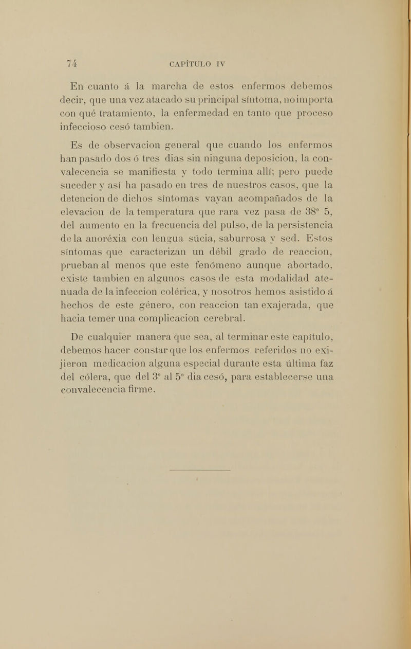 En cuanto á la marcha de estos enfermos debemos decir, que una vez atacado su principal síntoma, noimpi >rta con qué tratamiento, la enfermedad en tanto que proceso infeccioso cesó también. Es de observación general que cuando los enfermos han pasado dos ó tres dias sin ninguna deposición, la con- valecencia se manifiesta y todo termina allí; pero puede suceder y así ha pasado en tres de nuestros casos, que la detención de dichos síntomas vayan acompañados de la elevación de la temperatura que rara vez pasa de 38° 5, del aumento en la frecuencia del pulso, de la persistencia déla anoréxia con lengua sucia, saburrosa y sed. Estos síntomas que caracterizan un débil grado de reacción, prueban al menos que este fenómeno aunque abortado, existe también en algunos casos de esta modalidad ate- nuada de la infección colérica, y nosotros hemos asistido á hechos de este género, con reacción tan exajerada, que hacia temer una complicación cerebral. De cualquier manera que sea, al terminar este Capítulo, debemos hacer constar que los enfermos referidos no exi- jieron medicación alguna especial durante esta última faz del cólera, que del 3° al 5° dia cesó, para establecerse una convalecencia firme.