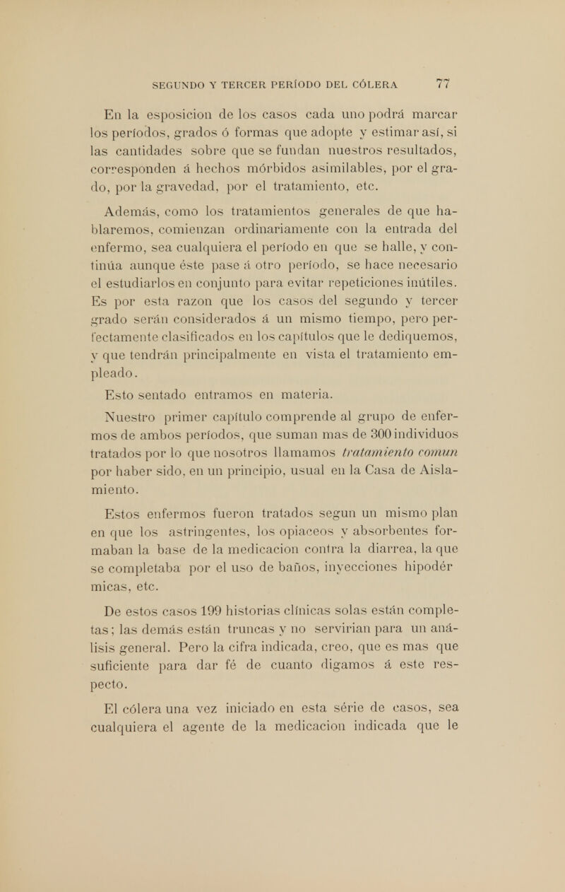 En la esposicion de los casos cada uno podrá marcar los períodos, grados ó formas que adopte y estimaras!, si las cantidades sobre que se fundan nuestros resultados, corresponden á hechos mórbidos asimilables, por el gra- do, por la gravedad, por el tratamiento, etc. Además, como los tratamientos generales de que ha- blaremos, comienzan ordinariamente con la entrada del enfermo, sea cualquiera el período en que se halle, y con- tinúa aunque éste pase á otro período, se hace necesario el estudiarlos en conjunto para evitar repeticiones inútiles. Es por esta razón que los casos del segundo y tercer grado serán considerados á un mismo tiempo, pero per- fectamente clasificados en los capítulos que le dediquemos, y que tendrán principalmente en vista el tratamiento em- pleado. Esto sentado entramos en materia. Nuestro primer capítulo comprende al grupo de enfer- mos de ambos períodos, que suman mas de 300 individuos tratados por lo que nosotros llamamos tratamiento común por haber sido, en un principio, usual en la Casa de Aisla- miento. Estos enfermos fueron tratados según un mismo plan en que los astringentes, los opiáceos y absorbentes for- maban la base de la medicación contra la diarrea, la que se completaba por el uso de baños, inyecciones hipodér micas, etc. De estos casos 199 historias clínicas solas están comple- tas ; las demás están truncas y no servirían para un aná- lisis general. Pero la cifra indicada, creo, que es mas que suficiente para dar fé de cuanto digamos á este res- pecto. El cólera una vez iniciado en esta série de casos, sea cualquiera el agente de la medicación indicada que le