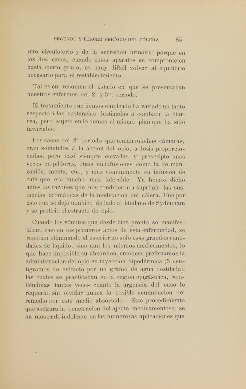 rato circulatorio y de la secreción urinaria; porque en los dos casos, cuando estos aparatos se comprometen hasta cierto grado, es muy difícil volver al equilibrio necesario para el restablecimiento. Tal es en resumen el estado en que se presentaban nuestros enfermos del 2o y 3er. período. El tratamiento que hemos empleado ha variado un tanto respecto á las sustancias destinadas á combatir la diar- rea, pero sujeto en lo demás al mismo plan que ha sido invariable. Los casos del 2° período que tenían muchas cámaras, eran sometidos á la acción del opio, á dosis proporcio- nadas, pero casi siempre elevadas y prescripto unas veces en pildoras, otras en infusiones como la de man- zanilla, menta, etc., y mas comunmente en infusión de café que era mucho mas tolerable. Ya hemos dicho antes las razones que nos condujeron á suprimir las sus- tancias aromáticas de la medicación del cólera. Fué por esto que se dejó también de laclo al láudano de Sydenham y se prefirió el estracto de opio. Cuando los vómitos que desde bien pronto se manifes- taban, casi en los primeros actos de esta enfermedad, se repetian eliminando al esteriorno solo esas grandes canti- dades de líquido, sino aun los mismos medicamentos, lo que hace imposible su absorción, entonces preferíamos la administración del opio en inyección hipodérmica (5 cen- tigramos de estracto por un gramo de agua destilada), las cuales se practicaban en la región epigástrica, repi- tiéndolas tantas veces cuanto la urgencia del caso lo requería, sin olvidar nunca la posible acumulación del remedio por este medio absorbido. Este procedimiento que asegura la penetración del ájente medicamentoso, se ha mostrado indolente en las numerosas aplicaciones que