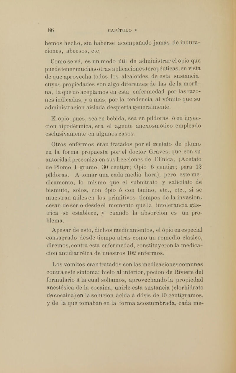 hemos hecho, sin haberse acompañado jamás de indura- ciones, abcesos, etc. Como se vé, es un modo útil de administrar el opio que puede tener muchas otras aplicaciones terapéuticas, en vista de que aprovecha todos los alcaloides de esta sustancia cuyas propiedades son algo diferentes de las de la morfi- na, la que no aceptamos en esta enfermedad por las razo- nes indicadas, y á mas, por la tendencia al vómito que su administración aislada despierta generalmente. El opio, pues, sea en bebida, sea en pildoras ó en inyec- ción hipodérmica, era el agente anexosmótico empleado esclusivamente en algunos casos. Otros enfermos eran tratados por el acetato de plomo en la forma propuesta por el doctor Graves, que con su autoridad preconiza en sus Lecciones de Clínica, (Acetato de Plomo 1 gramo, 30 centigr; Opio 6 centigr; para 12 pildoras. A tomar una cada media hora); pero este me- dicamento, lo mismo que el subnitrato y salicilato de bismuto, solos, con opio ó con tanino, etc., etc., si se muestran útiles en los primitivos tiempos de la invasión, cesan de serlo desde el momento que la intolerancia gás- trica se establece, y cuando la absorción es un pro- blema. Apesar de esto, dichos medicamentos, el opio en especial consagrado desde tiempo atrás como un remedio clásico, diremos, contra esta enfermedad, constituyeron la medica- ción antidiarréica de nuestros 102 enfermos. Los vómitos eran tratados con las medicaciones comunes contra este síntoma: hielo al interior, poción de Riviere del formulario á la cual solíamos, aprovechando la propiedad anestésica de la cocaina, unirle esta sustancia (clorhidrato de cocaína) en la solución ácida á dosis de 10 centigramos, y de la que tomaban en la forma acostumbrada, cada me-