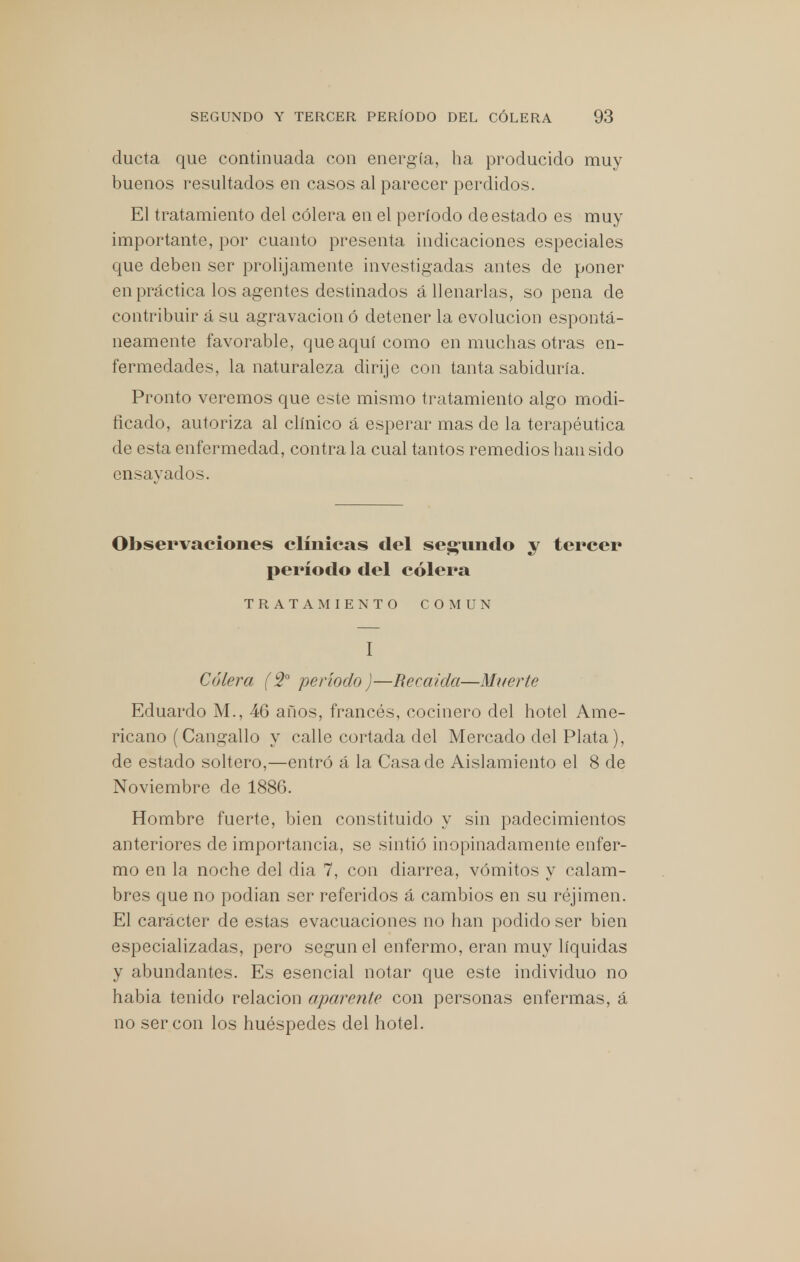 ducta que continuada con energía, ha producido muy buenos resultados en casos al parecer perdidos. El tratamiento del cólera en el período de estado es muy importante, por cuanto presenta indicaciones especiales que deben ser prolijamente investigadas antes de poner en práctica los agentes destinados á llenarlas, so pena de contribuir á su agravación ó detener la evolución espontá- neamente favorable, que aquí como en muchas otras en- fermedades, la naturaleza dirije con tanta sabiduría. Pronto veremos que este mismo tratamiento algo modi- ficado, autoriza al clínico á esperar mas de la terapéutica de esta enfermedad, contra la cual tantos remedios han sido ensayados. Observaciones clínicas del seg-nndo y tercer período del cólera TRATAMIENTO COMUN I Cólera (2o período)—Recaída—Muerte Eduardo M., 46 años, francés, cocinero del hotel Ame- ricano (Cangallo y calle cortada del Mercado del Plata), de estado soltero,—entró á la Casa de Aislamiento el 8 de Noviembre de 1886. Hombre fuerte, bien constituido y sin padecimientos anteriores de importancia, se sintió inopinadamente enfer- mo en la noche del dia 7, con diarrea, vómitos y calam- bres que no podían ser referidos á cambios en su réjimen. El carácter de estas evacuaciones no han podido ser bien especializadas, pero según el enfermo, eran muy líquidas y abundantes. Es esencial notar que este individuo no habia tenido relación aparente con personas enfermas, á no ser con los huéspedes del hotel.