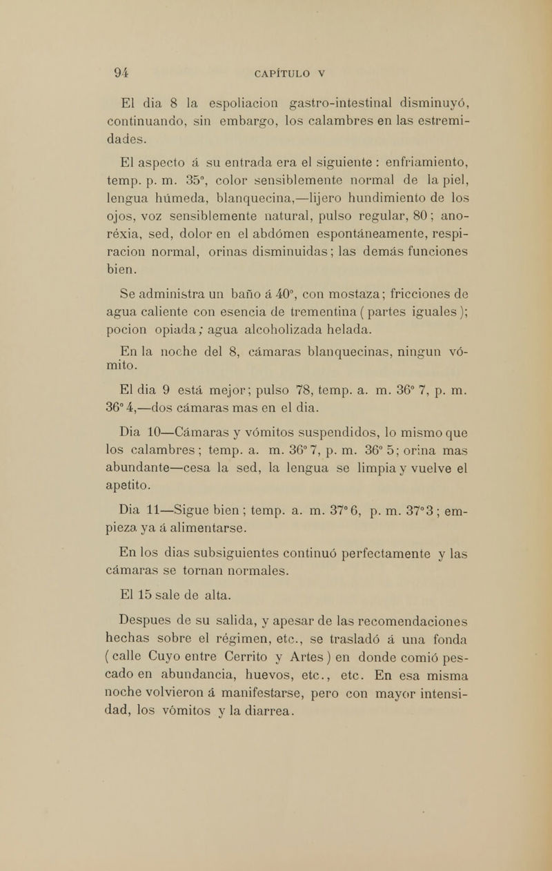 El dia 8 la espoliacion gastrointestinal disminuyó, continuando, sin embargo, los calambres en las estremi- dades. El aspecto á su entrada era el siguiente : enfriamiento, temp. p. m. 35°, color sensiblemente normal de la piel, lengua húmeda, blanquecina,—lijero hundimiento de los ojos, voz sensiblemente natural, pulso regular, 80; ano- réxia, sed, dolor en el abdomen espontáneamente, respi- ración normal, orinas disminuidas; las demás funciones bien. Se administra un baño á 40°, con mostaza; fricciones de agua caliente con esencia de trementina (partes iguales); poción opiada; agua alcoholizada helada. En la noche del 8, cámaras blanquecinas, ningún vó- mito. El dia 9 está mejor; pulso 78, temp. a. m. 36° 7, p. m. 36° 4,—dos cámaras mas en el dia. Dia 10—Cámaras y vómitos suspendidos, lo mismo que los calambres; temp. a. m. 36°7, p. m. 36° 5; orina mas abundante—cesa la sed, la lengua se limpia y vuelve el apetito. Dia 11—Sigue bien ; temp. a. m. 37° 6, p. m. 37°3 ; em- pieza ya á alimentarse. En los dias subsiguientes continuó perfectamente y las cámaras se tornan normales. El 15 sale de alta. Después de su salida, y apesar de las recomendaciones hechas sobre el régimen, etc., se trasladó á una fonda (calle Cuyo entre Cerrito y Artes) en donde comió pes- cado en abundancia, huevos, etc., etc. En esa misma noche volvieron á manifestarse, pero con mayor intensi- dad, los vómitos y la diarrea.