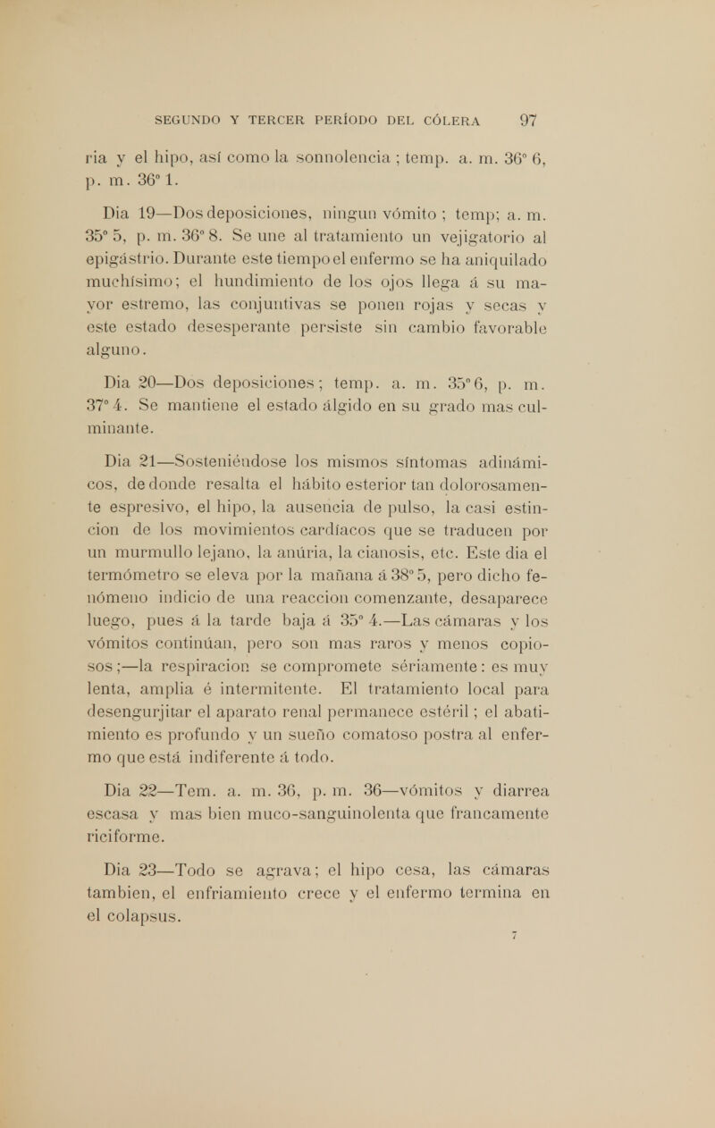 ria y el hipo, así como la sonnolencia ; temp. a. m. 36° 6, p. m. 36° 1. Dia 19—Dos deposiciones, ningún vómito ; temp; a. m. 35° 5, p. m. 36° 8. Se une al tratamiento un vejigatorio al epigastrio. Durante este tiempo el enfermo se ha aniquilado muchísimo; el hundimiento de los ojos llega á su ma- yor estremo, las conjuntivas se ponen rojas y secas y este estado desesperante persiste sin cambio favorable alguno. Dia 20—Dos deposiciones; temp. a. m. 35°6, p. m. 37° 4. Se mantiene el estado álgido en su grado mas cul- minante. Dia 21—Sosteniéndose los mismos síntomas adinámi- cos, de donde resalta el hábito esterior tan dolorosamen- te espresivo, el hipo, la ausencia de pulso, la casi estin- cion de los movimientos cardíacos que se traducen por un murmullo lejano, la anúria, la cianosis, etc. Este dia el termómetro se eleva por la mañana á38°5, pero dicho fe- nómeno indicio de una reacción comenzante, desaparece luego, pues á la tarde baja á 35° 4.—Las cámaras y los vómitos continúan, pero son mas raros y menos copio- sos ;—la respiración se compromete sériamente : es muy lenta, amplia é intermitente. El tratamiento local para desengurjitar el aparato renal permanece estéril; el abati- miento es profundo y un sueño comatoso postra al enfer- mo que está indiferente á todo. Dia 22—Tem. a. m. 36, p. m. 36—vómitos y diarrea escasa y mas bien muco-sanguinolenta que francamente rici forme. Dia 23—Todo se agrava; el hipo cesa, las cámaras también, el enfriamiento crece y el enfermo termina en el colapsus. 7