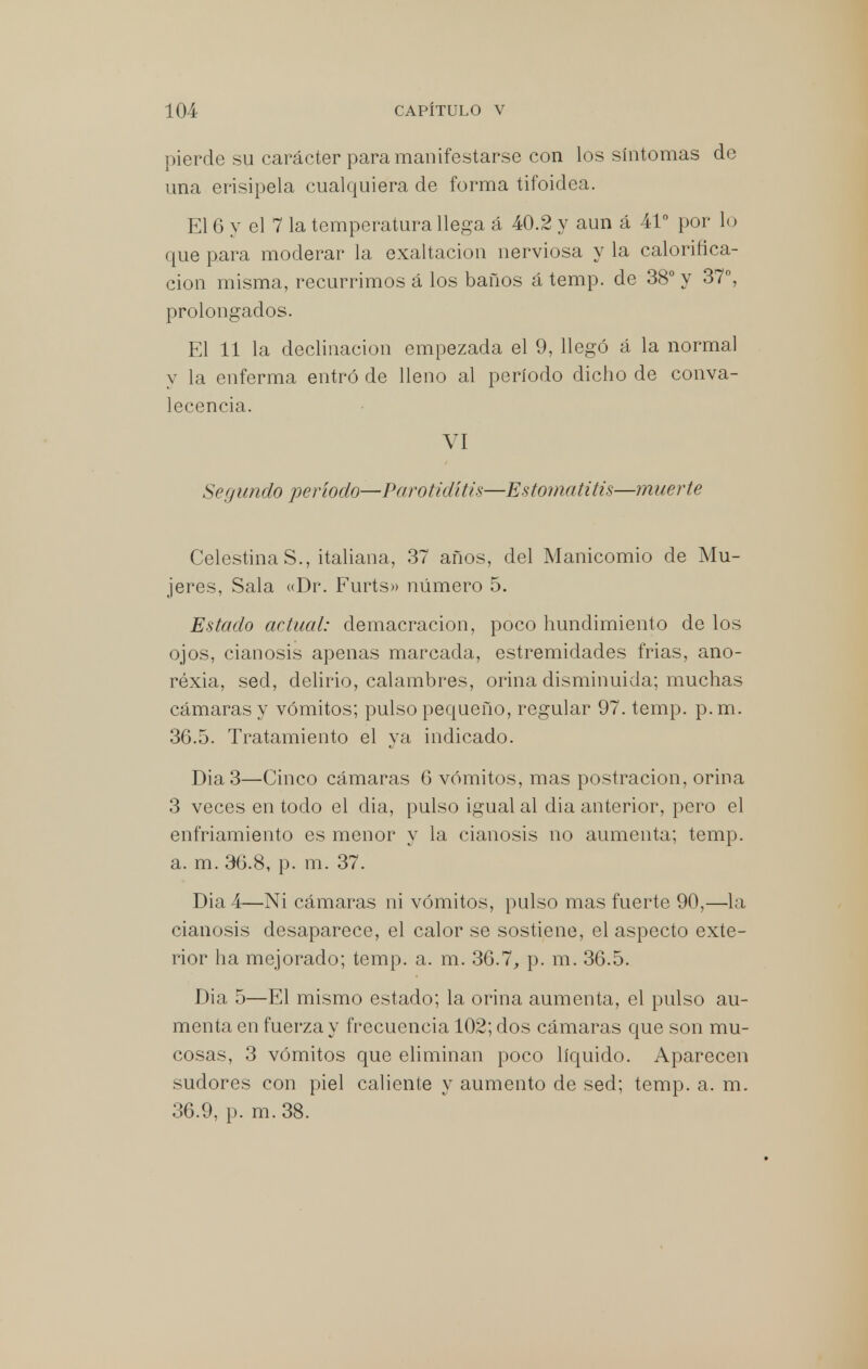 pierde su carácter para manifestarse con los síntomas de una erisipela cualquiera de forma tifoidea. El 6 y el 7 la temperatura llega á 40.2 y aun á 41° por lo que para moderar la exaltación nerviosa y la calorifica- ción misma, recurrimos á los baños á temp. de 38° y 37°, prolongados. El 11 la declinación empezada el 9, llegó á la normal y la enferma entró de lleno al período dicho de conva- lecencia. VI Segundo período—Parotiditis—Estomatitis—muerte Celestina S., italiana, 37 años, del Manicomio de Mu- jeres, Sala «Dr. Furts» número 5. Estado actual: demacración, poco hundimiento de los ojos, cianosis apenas marcada, estremidades frias, ano- réxia, sed, delirio, calambres, orina disminuida; muchas cámaras y vómitos; pulso pequeño, regular 97. temp. p.m. 36.5. Tratamiento el ya indicado. Dia 3—Cinco cámaras 6 vómitos, mas postración, orina 3 veces en todo el dia, pulso igual al dia anterior, pero el enfriamiento es menor y la cianosis no aumenta; temp. a. m. 30.8, p. m. 37. Dia 4—Ni cámaras ni vómitos, pulso mas fuerte 90,—la cianosis desaparece, el calor se sostiene, el aspecto exte- rior ha mejorado; temp. a. m. 36.7, p. m. 36.5. Dia 5—El mismo estado; la orina aumenta, el pulso au- menta en fuerza y frecuencia 102; dos cámaras que son mu- cosas, 3 vómitos que eliminan poco líquido. Aparecen sudores con piel caliente y aumento de sed; temp. a. m. 36.9, p. m.38.