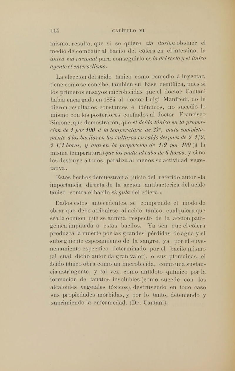 mismo, resulta, que si se quiere sin ilusión obtener el medio de combatir al bacilo del cólera en el intestino, la única via racional para conseguirlo es la delrecto y el único agente el enteroclismo. La elección del ácido tánico como remedio á inyectar, tiene como se concibe, también su base científica,, pues si los primeros ensayos microbicidas que el doctor Cantan i habia encargado en 1884 al doctor Luigi Manfredi, no le dieron resultados constantes é idénticos, no sucedió lo mismo con los posteriores confiados al doctor Francisco Simone,que demostraron, que el árido tánico en la propor- ción de 1 por 100 á la temperatura de 37°, mata completa- mente á los bacilos en las culturas en raido después de 2 1 ¡2, 2 1/4 horas, y aunen la proporción de 1/2 por 100 (á la misma temperatura) que los mata al cabo de 6 horas, y si no los destruye á todos, paraliza al menos su actividad vege- tativa. Estos hechos demuestran á juicio del referido autor «la importancia directa de la acción antibactérica del ácido tánico contra el bacilo virgula del cólera.» Dados estos antecedentes, se comprende el modo de obrar que debe atribuirse al ácido tánico, cualquiera que sea la opinión que se admita respecto de la acción pato- génica imputada á estos bacilos. Ya sea que el cólera produzca la muerte por las grandes pérdidas de agua y el subsiguiente espesamiento de la sangre, ya por el enve- nenamiento específico determinado por el bacilo mismo (al cual dicho autor dá gran valor), ó sus ptomaínas, el ácido tánico obra como un microbicida, como una sustan- cia astringente, y tal vez, como antídoto químico por la formación de tanatos insolubles (como sucede con los alcaloides vegetales tóxicos), destruyendo en todo caso sus propiedades mórbidas, y por lo tanto, deteniendo y suprimiendo la enfermedad. (Dr. Cantani).
