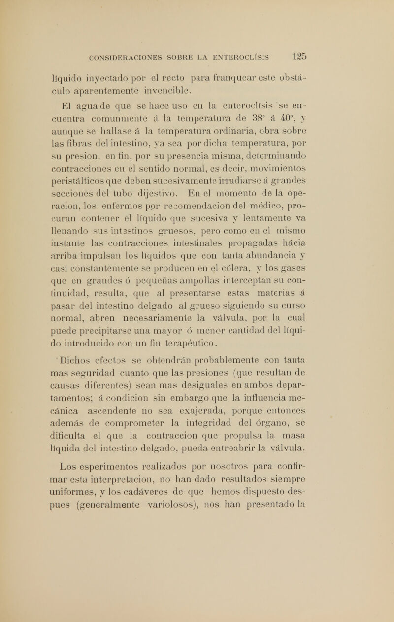 líquido inyectado por el recto para franquear este obstá- culo aparentemente invencible. El agua de que se hace uso en la enteroclísis se en- cuentra comunmente á la temperatura de 38° á 40°, y aunque se hallase á la temperatura ordinaria, obra sobre las fibras del intestino, ya sea por dicha temperatura, por su presión, en fin, por su presencia misma, determinando contracciones en el sentido normal, es decir, movimientos peristálticos que deben sucesivamente irradiarse á grandes secciones del tubo dijestivo. En el momento de la ope- ración, los enfermos por recomendación del médico, pro- curan contener el líquido que sucesiva y lentamente va llenando sus int3stmos gruesos, pero como en el mismo instante las contracciones intestinales propagadas hácia arriba impulsan los líquidos que con tanta abundancia y casi constantemente se producen en el cólera, y los gases que en grandes ó pequeñas ampollas interceptan su con- tinuidad, resulta, que al presentarse estas materias á pasar del intestino delgado al grueso siguiendo su curso normal, abren necesariamente la válvula, por la cual puede precipitarse una mayor ó menor cantidad del líqui- do introducido con un fin terapéutico. Dichos efectos se obtendrán probablemente con tanta mas seguridad cuanto que las presiones (que resultan de causas diferentes) sean mas desiguales en ambos depar- tamentos; á condición sin embargo que la influencia me- cánica ascendente no sea exajerada, porque entonces además de comprometer la integridad del órgano, se dificulta el que la contracción que propulsa la masa líquida del intestino delgado, pueda entreabrir la válvula. Los esperimentos realizados por nosotros para confir- mar esta interpretación, no han dado resultados siempre uniformes, y los cadáveres de que hemos dispuesto des- pués (generalmente variolosos), nos han presentado la