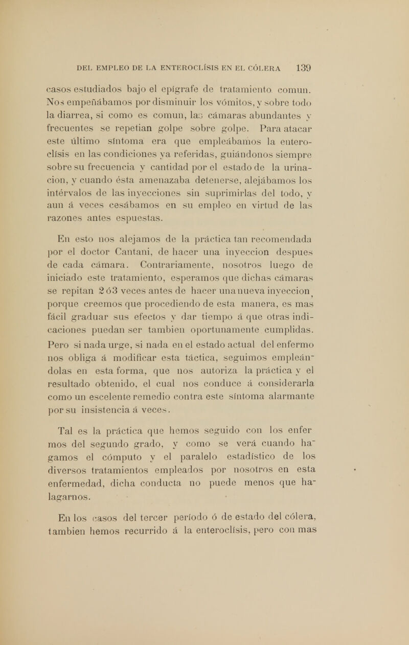 casos estudiados bajo el epígrafe de tratamiento común. Nos empeñábamos por disminuir los vómitos, y sobre todo la diarrea, si como es común, las cámaras abundantes y frecuentes se repetían golpe sobre golpe. Para atacar este último síntoma era que empleábamos la entero- clísis en las condiciones ya referidas, guiándonos siempre sobre su frecuencia y cantidad por el estado de la urina- ción, y cuando ésta amenazaba detenerse, alejábamos los intervalos de las inyecciones sin suprimirlas del todo, y aun á veces cesábamos en su empleo en virtud de las razones antes espuestas. En esto nos alejamos de la práctica tan recomendada por el doctor Cantani, de hacer una inyección después de cada cámara. Contrariamente, nosotros luego do iniciado este tratamiento, esperamos que dichas cámaras se repitan 2 ó3 veces antes de hacer una nueva inyección porque creemos que procediendo de esta manera, es mas fácil graduar sus efectos y dar tiempo á que otras indi- caciones puedan ser también oportunamente cumplidas. Pero si nada urge, si nada en el estado actual del enfermo nos obliga á modificar esta táctica, seguimos emplean- dolas en esta forma, que nos autoriza la práctica y el resultado obtenido, el cual nos conduce á considerarla como un escelente remedio contra este síntoma alarmante por su insistencia á veces. Tal es la práctica que hemos seguido con los enfer mos del segundo grado, y como se verá cuando ha gamos el cómputo y el paralelo estadístico de los diversos tratamientos empleados por nosotros en esta enfermedad, dicha conducta no puede menos que ha- lagarnos. En los casos del tercer período ó de estado del cólera, también hemos recurrido á la enteroclísis, pero con mas
