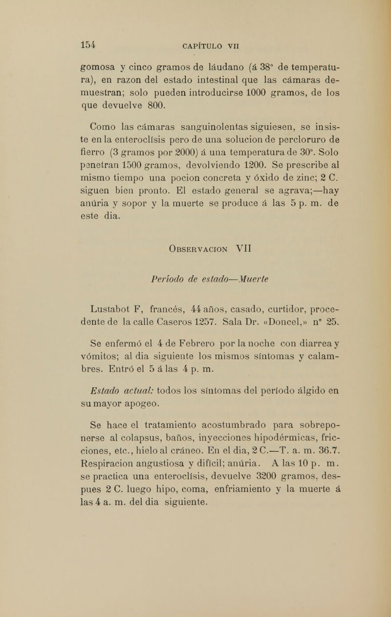 gomosa y cinco gramos de láudano (á 38° de temperatu- ra), en razón del estado intestinal que las cámaras de- muestran; solo pueden introducirse 1000 gramos, de los que devuelve 800. Como las cámaras sanguinolentas siguiesen, se insis- te en la enteroclísis pero de una solución de percloruro de fierro (3 gramos por 2000) á una temperatura de 30°. Solo penetran 1500 gramos, devolviendo 1200. Se prescribe al mismo tiempo una poción concreta y óxido de zinc; 2 C. siguen bien pronto. El estado general se agrava;—hay anúria y sopor y la muerte se produce á las 5 p. m. de este dia. Observación VII Período de estado—Muerte Lustabot F, francés, 44 años, casado, curtidor, proce- dente de la calle Caseros 1257. Sala Dr. «Doncel,» n° 25. Se enfermó el 4 de Febrero por la noche con diarrea y vómitos; al dia siguiente los mismos síntomas y calam- bres. Entró el 5 á las 4 p. m. Estado actual: todos los síntomas del período álgido en su mayor apogeo. Se hace el tratamiento acostumbrado para sobrepo- nerse al colapsus, baños, inyecciones hipodérmicas, fric- ciones, etc., hielo al cráneo. En el dia, 2C.—T. a. m. 36.7. Respiración angustiosa y difícil; anúria. A las 10 p. m. se practica una enteroclísis, devuelve 3200 gramos, des- pués 2 C. luego hipo, coma, enfriamiento y la muerte á las 4 a. m. del dia siguiente.