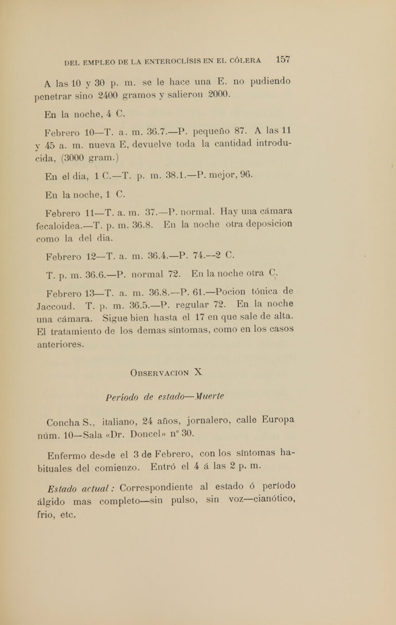 A. las 10 y 30 p. m. se le hace una E. no pudiendo penetrar sino 2400 gramos y salieron 2000. En la noche, 4 C. Febrero 10—T. a. m. 36.7.—P. pequeño 87. A las 11 y 45 a. m. nueva E, devuelve toda la cantidad introdu- cida, (3000 gram.) En eldia, 1C.-T. p. m. 38.1.—P. mejor, 96. En la noche, 1 C. Febrero 11 T. a. m. 37.—P. normal. Hay una cámara fecaloidea.—T. p. m. 36.8. En la noche otra deposición como la del dia. Febrero 12—T. a. m. 36.4.—P. 74.-2 C. T. p. m. 36.6.—P. normal 72. En la noche otra C. Febrero 13—T. a. m. 36.8.—P. 61—Poción tónica de Jaccoud. T. p. m. 36.5.—P. regular 72. En la noche una cámara. Sigue bien hasta el 17 en que sale de alta. El tratamiento de los demás síntomas, como en los casos anteriores. Observación X Período de estado—Muerte ConchaS., italiano, 24 años, jornalero, calle Europa núm. 10—Sala «Dr. Doncel» n° 30. Enfermo desde el 3 de Febrero, con los síntomas ha- bituales del comienzo. Entró el 4 á las 2 p. m. Estado actual: Correspondiente al estado ó período álgido mas completo—sin pulso, sin voz—cianótico, frió, etc.