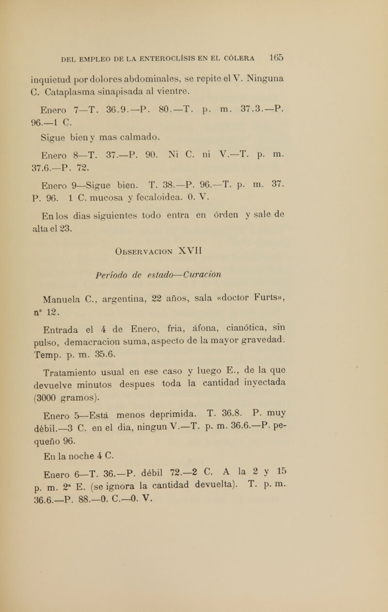 inquietud por dolores abdominales, se repite el V. Ninguna C. Cataplasma sinapisada al vientre. Enero 7_t. 36.9.— P. 80.—T. p. m. 37.3.—P. 96.—1 C. Sigue bien y mas calmado. Enero 8—T. 37.—P. 90. Ni C. ni V.—T. p. m. 37.6.—P. 72. Enero 9—Sigue bien. T. 38.—P. 96.—T. p. m. 37. P. 96. 1 C. mucosa y fecaloidea. 0. V. En los dias siguientes todo entra en orden y sale de alta el 23. Observación XVII Período de estado—Curación Manuela C, argentina, 22 años, sala «doctor Furts», n° 12. Entrada el 4 de Enero, fria, áfona, cianótica, sin pulso, demacración suma, aspecto de la mayor gravedad. Temp. p. m. 35.6. Tratamiento usual en ese caso y luego E., de la que devuelve minutos después toda la cantidad inyectada (3000 gramos). Enero 5—Está menos deprimida. T. 36.8. P. muy débil.—3 C. en el dia, ningún V.—T. p. m. 36.6.—P. pe- queño 96. En la noche 4 C. Enero 6—T. 36.—P. débil 72.-2 C. A la 2 y 15 p. m. 2a E. (se ignora la cantidad devuelta). T. p. m. 36.6.—P. 88.—0. C—0. V.