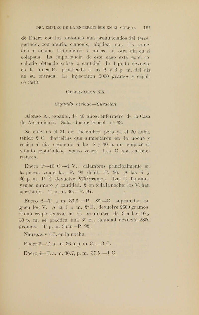 de Enero con los síntomas mas pronunciados del tercer período, con anúria, cianosis, algidez, etc. Es some- tido al mismo tratamiento y muere al otro (lia en el colapsus. La importancia de este caso está en el re- sultado obtenido sobre la cantidad de líquido devuelto en la única E. practicada á las 2 y 3 p. m. del dia de su (mirada. Le inyectaron 3000 gramos y espul- só 3940. Observación XX Segundo período—Curación Alonso A., español, de 40 años, enfermero de la Casa de Aislamiento. Sala «doctor Doncel» n° 33. Se enfermó el 31 de Diciembre, pero ya el 30 habia tenido 2 C. diarréicas que aumentaron en la noche y recién al dia siguiente á las 8 y 30 p. m. empezó el vómito repitiéndose cuatro veces. Las. C. son caracte- rísticas. Enero ln—10 C.— 4 V., calambres principalmente en la pierna izquierda.—P. 9(3 débil.—T. 36. A las 4 y 30 p. m. Ia E. devuelve 2500 gramos. Las C. disminu- yen en número y cantidad, 2 en toda la noche; los V. han persistido. T. p. m. 36.—P. 94. Enero 2—T. a. m. 36.6.—P. 88.—C. suprimidas, si- guen los V. A la l p. m. 2a E., devuelve 2600 gramos. Como reaparecieron las C. en número de 3 á las 10 y 30 p. m. se practica una 3a E., cantidad devuelta 2800 gramos. T. p. m. 36.6.—P. 92. Náuseas y í C. en la noche. Enero 3—T. a. m. 36.5, p. m. 37.—3 C. Enero 4—Ti a. m. 36.7, p. rn. 37.5. —1 C.