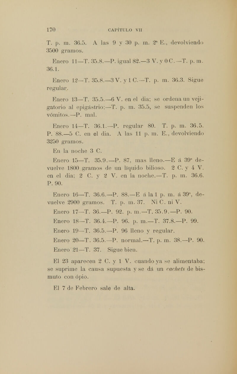 T. p. m. 36.5. A las 9 y 30 p. m. 2' E., devolviendo 3500 gramos. Enero 11—T. 35.8.—P. igual 82.-3 V. yOC.-T. p. m. 36.1. Enero 12—T. 35.8.—3 V. y i C.—T. p. m. 36.3. Sigue regular. Enero 13—T. 35.5.—6 V. en el dia; se ordena un veji- gatorio al epigastrio;—T. p. m. 35.5, se suspenden los vómitos.—P. mal. Enero 14—T. 36.1.—P. regular 80. T. p. m. 36.5. p. 88.—5 C. en el dia. A las 11 p. m. E., devolviendo 3250 gramos. En la noche 3 C. Enero 15—T. 35.9.—P. 87, mas Heno.—E á 39° de- vuelve 1800 gramos de un líquido bilioso. 2 C. y 4 V. en el dia; 2 C. y 2 V. en la noche.—T. p. m. 36.6. P. 90. Enero 16—T. 36.6.—P. 88.—E á la 1 p. m. á 39°, de- vuelve 2900 gramos. T. p. m. 37. Ni C. ni V. Enero 17—T. 36.— P. 92. p. m.—T. 35.9.—P. 90. Enero 18—T. 36.4.—P. 96. p. m.—T. 37.8.—P. 99. Enero 19—T. 36.5.—P. 96 lleno y regular. Enero 20—T. 36.5.—P. normal.—T. p. m. 38.—P. 90. Enero 21—T. 37. Sigue bien. El 23 aparecen 2 C. y 1 V. cuando ya se alimentaba; se suprime la causa supuesta y se dá un rarhets de bis- muto con opio. El 7 de Febrero sale de alta.