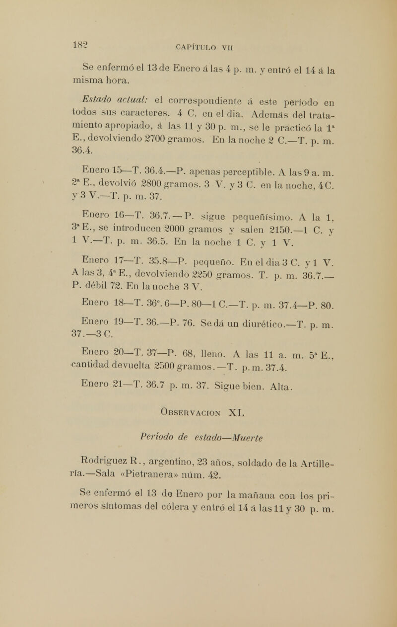 Se enfermó el 13 de Enero á las 4 p. m. y entró el 14 á la misma hora. Estado actual: el correspondiente á este período en todos sus caracteres. 4 C. en el dia. Además del trata- miento apropiado, á las 11 y 30 p. m., se le practicó la Ia E., devolviendo 2700 gramos. En la noche 2 C.—T. p. m. 36.4. Enero 15—T. 36.4.—P. apenas perceptible. A las 9 a. m. 2a E., devolvió 2800 gramos. 3 V. v 3 C. en la noche, 4 C. y 3 V.—T. p. m. 37. Enero 16—T. 36.7. —P. sigue pequeñísimo. A la 1, 3aE.,se introducen 2000 gramos y salen 2150.—1 C. y 1 V.—T. p. m. 36.5. En la noche 1 C. y 1 V. Enero 17—T. 35.8—P. pequeño. En el dia 3 C. yl V. A las 3, 4a E., devolviendo 2250 gramos. T. p. m. 36.7.— P. débil 72. En la noche 3 V. Enero 18—T. 36°. 6—P. 80—1 C.—T. p. m. 37.4—P. 80. Enero 19—T. 36.—P. 76. Se.dá un diurético.—T. p. m 37.—3 C. Enero 20—T. 37—P. 68. lleno. A las 11 a. m. 5a E., cantidad devuelta 2500gramos.— T. p.m.37.4. Enero 21-T. 36.7 p. m. 37. Sigue bien. Alta. Observación XL Período de estado—Muerte Rodríguez R., argentino, 23 años, soldado de la Artille- ría.—Sala «Pietranera» núm. 42. Se enfermó el 13 de Enero por la mañana con los pri- meros síntomas del cólera y entró el 14 á las 11 y 30 p. m.
