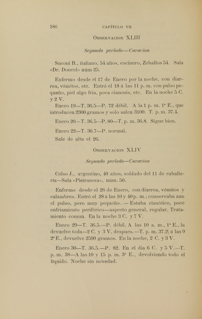 Observación XLIII Segundo período — Curación Suconi B., italiano, 54 años, cocinero, Zeballos 54. Sala «Dr. Doncel» núm 25. Enfermo desde el 17 de Enero por la noche, con diar- rea, vómitos, etc. Entró el 18 á las 11 p. m. con pulso pe- queño, piel algo fria, poca cianosis, etc. En la noche 5 C. y 2 V. Enero 19—T. 36.5—P. 72 débil. A la 1 p. m. Ia E., que introducen 2300 gramos y solo salen 3100. T. p. m. 37.4. Enero 20—T. 36.5—P. 80—T. p. m. 36.8. Sigue bien. Enero 22—T. 36.7—P. normal. Sale de alta el 26. Observación XLIV Segundo período—Curación Celso J., argentino, 40 años, soldado del 11 de caballe- ría—Sala «Pietranera», núm. 50. Enfermo desde el 26 de Enero, con diarrea, vómitos y calambres. Entró el 28 á las 10 y 40p. m.; conservaba aun el pulso, pero muy pequeño. — Estaba cianótico, pocó enfriamiento periférico—aspecto general, regular. Trata- miento común. En la noche 3 C. y 7 V. Enero 29—T. 36.5.—P. débil. A las 10 a. m., Ia E., la devuelve toda—2 C. y 3 V. después.—T. p. m. 37.2; á las 9 2a E., devuelve 2590 gramos. En la noche, 2 C. y 3 V. Enero 30—T. 36.5.—P. 82. En el dia 6 C. y 5 V.—T. p. m. 38—A las 10 y 15 p. m. 3a E., devolviendo todo el líquido. Noche sin novedad.